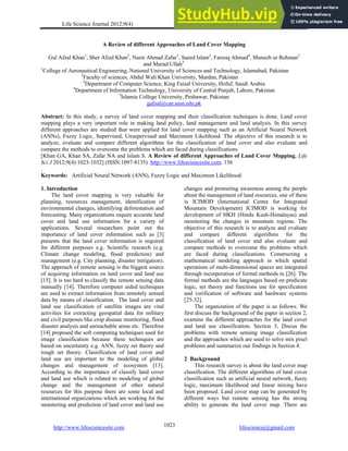 Life Science Journal 2012;9(4) http://www.lifesciencesite.com
http://www.lifesciencesite.com lifesciencej@gmail.com
1023
A Review of different Approaches of Land Cover Mapping
Gul Afzal Khan1
, Sher Afzal Khan2
, Nazir Ahmad Zafar3
, Saeed Islam2
, Farooq Ahmad4
, Muneeb ur Rehman5
and Murad Ullah5
1
College of Aeronautical Engineering, National University of Sciences and Technology, Islamabad, Pakistan
2
Faculty of sciences, Abdul Wali Khan University, Mardan, Pakistan
3
Department of Computer Science, King Faisal University, Hofuf, Saudi Arabia
4
Department of Information Technology, University of Central Punjab, Lahore, Pakistan
5
Islamia College University, Peshawar, Pakistan
gafzal@cae.nust.edu.pk
Abstract: In this study, a survey of land cover mapping and their classification techniques is done. Land cover
mapping plays a very important role in making land policy, land management and land analysis. In this survey
different approaches are studied that were applied for land cover mapping such as an Artificial Neural Network
(ANNs), Fuzzy Logic, Supervised, Unsupervised and Maximum Likelihood. The objective of this research is to
analyze, evaluate and compare different algorithms for the classification of land cover and also evaluate and
compare the methods to overcome the problems which are faced during classifications
[Khan GA, Khan SA, Zafar NA and Islam S. A Review of different Approaches of Land Cover Mapping. Life
Sci J 2012;9(4):1023-1032] (ISSN:1097-8135). http://www.lifesciencesite.com. 156
.
Keywords: Artificial Neural Network (ANN), Fuzzy Logic and Maximum Likelihood.
1. Introduction
The land cover mapping is very valuable for
planning, resources management, identification of
environmental changes, identifying deforestation and
forecasting. Many organizations require accurate land
cover and land use information for a variety of
applications. Several researchers point out the
importance of land cover information such as [3]
presents that the land cover information is required
for different purposes e.g. Scientific research (e.g.
Climate change modeling, flood prediction) and
management (e.g. City planning, disaster mitigation).
The approach of remote sensing is the biggest source
of acquiring information on land cover and land use
[15]. It is too hard to classify the remote sensing data
manually [14]. Therefore computer aided techniques
are used to extract information from remotely sensed
data by means of classification. The land cover and
land use classification of satellite images are vital
activities for extracting geospatial data for military
and civil purposes like crop disease monitoring, flood
disaster analysis and unreachable areas etc. Therefore
[14] proposed the soft computing techniques used for
image classification because these techniques are
based on uncertainty e.g. ANN, fuzzy set theory and
rough set theory. Classification of land cover and
land use are important to the modeling of global
changes and management of ecosystem [13].
According to the importance of classify land cover
and land use which is related to modeling of global
change and the management of other natural
resources for this purpose there are some local and
international organizations which are working for the
monitoring and prediction of land cover and land use
changes and promoting awareness among the people
about the management of land resources, one of these
is ICIMOD (International Centre for Integrated
Mountain Development) ICIMOD is working for
development of HKH (Hindu Kush-Himalayas) and
monitoring the changes in mountain regions. The
objective of this research is to analyze and evaluate
and compare different algorithms for the
classification of land cover and also evaluate and
compare methods to overcome the problems which
are faced during classifications. Constructing a
mathematical modeling approach in which spatial
operations of multi-dimensional spaces are integrated
through incorporation of formal methods in [26]. The
formal methods are the languages based on predicate
logic, set theory and functions use for specification
and verification of software and hardware systems
[25-32].
The organization of the paper is as follows. We
first discuss the background of the paper in section 2,
examine the different approaches for the land cover
and land use classification. Section 3, Discus the
problems with remote sensing image classification
and the approaches which are used to solve mix pixel
problems and summarize our findings in Section 4.
2 Background
This research survey is about the land cover map
classification. The different algorithms of land cover
classification such as artificial neural network, fuzzy
logic, maximum likelihood and linear mixing have
been proposed. Land cover map can be generated by
different ways but remote sensing has the strong
ability to generate the land cover map. There are
 