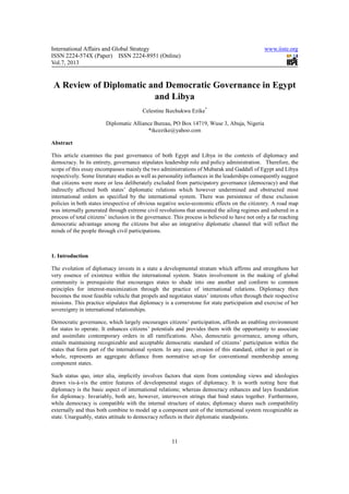 International Affairs and Global Strategy                                                       www.iiste.org
ISSN 2224-574X (Paper) ISSN 2224-8951 (Online)
Vol.7, 2013


 A Review of Diplomatic and Democratic Governance in Egypt
                         and Libya
                                         Celestine Ikechukwu Ezike*

                        Diplomatic Alliance Bureau, PO Box 14719, Wuse 3, Abuja, Nigeria
                                         *ikcezike@yahoo.com

Abstract

This article examines the past governance of both Egypt and Libya in the contexts of diplomacy and
democracy. In its entirety, governance stipulates leadership role and policy administration. Therefore, the
scope of this essay encompasses mainly the two administrations of Mubarak and Gaddafi of Egypt and Libya
respectively. Some literature studies as well as personality influences in the leaderships consequently suggest
that citizens were more or less deliberately excluded from participatory governance (democracy) and that
indirectly affected both states’ diplomatic relations which however undermined and obstructed most
international orders as specified by the international system. There was persistence of these exclusion
policies in both states irrespective of obvious negative socio-economic effects on the citizenry. A road map
was internally generated through extreme civil revolutions that unseated the ailing regimes and ushered in a
process of total citizens’ inclusion in the governance. This process is believed to have not only a far reaching
democratic advantage among the citizens but also an integrative diplomatic channel that will reflect the
minds of the people through civil participations.



1. Introduction

The evolution of diplomacy invests in a state a developmental stratum which affirms and strengthens her
very essence of existence within the international system. States involvement in the making of global
community is prerequisite that encourages states to shade into one another and conform to common
principles for interest-maximization through the practice of international relations. Diplomacy then
becomes the most feasible vehicle that propels and negotiates states’ interests often through their respective
missions. This practice stipulates that diplomacy is a cornerstone for state participation and exercise of her
sovereignty in international relationships.

Democratic governance, which largely encourages citizens’ participation, affords an enabling environment
for states to operate. It enhances citizens’ potentials and provides them with the opportunity to associate
and assimilate contemporary orders in all ramifications. Also, democratic governance, among others,
entails maintaining recognizable and acceptable democratic standard of citizens’ participation within the
states that form part of the international system. In any case, erosion of this standard, either in part or in
whole, represents an aggregate defiance from normative set-up for conventional membership among
component states.

Such status quo, inter alia, implicitly involves factors that stem from contending views and ideologies
drawn vis-à-vis the entire features of developmental stages of diplomacy. It is worth noting here that
diplomacy is the basic aspect of international relations; whereas democracy enhances and lays foundation
for diplomacy. Invariably, both are, however, interwoven strings that bind states together. Furthermore,
while democracy is compatible with the internal structure of states; diplomacy shares such compatibility
externally and thus both combine to model up a component unit of the international system recognizable as
state. Unarguably, states attitude to democracy reflects in their diplomatic standpoints.



                                                      11
 