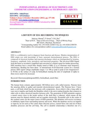 International INTERNATIONALCommunication Engineering & Technology (IJECET), ISSN 0976 –
               Journal of Electronics and JOURNAL OF ELECTRONICS AND
 6464(Print), ISSN 0976 – 6472(Online) Volume 3, Issue 3, October- December (2012), © IAEME
       COMMUNICATION ENGINEERING & TECHNOLOGY (IJECET)
ISSN 0976 – 6464(Print)
ISSN 0976 – 6472(Online)
Volume 3, Issue 3, October- December (2012), pp. 177-186
                                                                             IJECET
© IAEME: www.iaeme.com/ijecet.asp
Journal Impact Factor (2012): 3.5930 (Calculated by GISI)                  ©IAEME
www.jifactor.com




               A REVIEW OF EEG RECORDING TECHNIQUES
                               Imteyaz Ahmad1, F Ansari2, U.K. Dey3
                     1
                       Dept of ECE , 2Dept of Electrical Engg. , 3Dept of Mining Engg.
                                      BIT Sindri, Dhanbad, Jharkhand
               1
                 Corresponding Author Tel.-+91-0326-2245671 Fax no.-+91-0326-2350729
                Email address for correspondence author-imtiazahmadbitsindri@gmail.com

 ABSTRACT
 EEG is a collaborative tool to diagnosis brain function and disease. Modern interpretation of
 EEG origin rest with knowledge of basic neuronal electrochemical process. The EEG is
 composed of electrical rhythms and transient discharges which are distinguished by location,
 frequency, amplitude, form, periodicity and functional properties. The low-level EEG Signal
 from the brain as recorded is amplified and converted to a digital signal for further processing.
 EEG machines have a notch filter sharply tuned at 50Hz so as to eliminate main frequency
 interference. Reading has been taken in international 10-20 Electrode system for a normal
 person. EEG signal voltage amplitudes ranges 1 to 100 µv peak to peak at low frequencies(1
 to 50 Hz) at the surface of scalp. In biofeedback training the ratio of amplitude of alpha to
 theta waves need to be increased.

 Keyword: Electroencephalogram(EEG), biofeedback, notch filter.
 INTRODUCTION

 The human brain contains approximately 100 billion nerve cells called neurons. Neurons have
 the amazing ability to gather and transmit electrochemical signals. The Neurons have 3 basic
 parts, a cell body which has the necessary cells components, Axon which is like a long cable to
 carry nerve impulse and finally the Dendrites which is the nerve ending branches that connects to
 other cells to allow electrical transfers between cells. The generation of EEG potentials requires
 a neural source close to the inside surface of the skull that is coherent, which means all the
 neurons must be aligned similarly and act together electrically. Pyramidal cells in the center of
 the cerebral cortex are the major source of EEG potentials. The dendrites will receive excitatory
 or inhibitory inputs from surrounding neurons and axons. When the dendrites receive an impulse
 or input by an ion such as Na+ enters them (become active), current flows into and out of these
 dendritic processes and the cell body. The cell to dendrite relationship is therefore one of a

                                                 177
 
