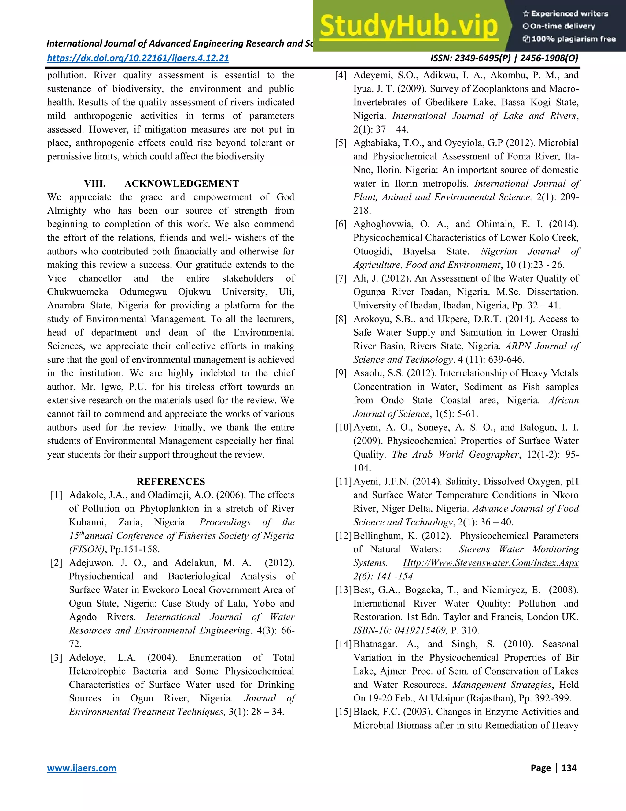 International Journal of Advanced Engineering Research and Science (IJAERS) [Vol-4, Issue-12, Dec- 2017]
https://dx.doi.org/10.22161/ijaers.4.12.21 ISSN: 2349-6495(P) | 2456-1908(O)
www.ijaers.com Page | 134
pollution. River quality assessment is essential to the
sustenance of biodiversity, the environment and public
health. Results of the quality assessment of rivers indicated
mild anthropogenic activities in terms of parameters
assessed. However, if mitigation measures are not put in
place, anthropogenic effects could rise beyond tolerant or
permissive limits, which could affect the biodiversity
VIII. ACKNOWLEDGEMENT
We appreciate the grace and empowerment of God
Almighty who has been our source of strength from
beginning to completion of this work. We also commend
the effort of the relations, friends and well- wishers of the
authors who contributed both financially and otherwise for
making this review a success. Our gratitude extends to the
Vice chancellor and the entire stakeholders of
Chukwuemeka Odumegwu Ojukwu University, Uli,
Anambra State, Nigeria for providing a platform for the
study of Environmental Management. To all the lecturers,
head of department and dean of the Environmental
Sciences, we appreciate their collective efforts in making
sure that the goal of environmental management is achieved
in the institution. We are highly indebted to the chief
author, Mr. Igwe, P.U. for his tireless effort towards an
extensive research on the materials used for the review. We
cannot fail to commend and appreciate the works of various
authors used for the review. Finally, we thank the entire
students of Environmental Management especially her final
year students for their support throughout the review.
REFERENCES
[1] Adakole, J.A., and Oladimeji, A.O. (2006). The effects
of Pollution on Phytoplankton in a stretch of River
Kubanni, Zaria, Nigeria. Proceedings of the
15th
annual Conference of Fisheries Society of Nigeria
(FISON), Pp.151-158.
[2] Adejuwon, J. O., and Adelakun, M. A. (2012).
Physiochemical and Bacteriological Analysis of
Surface Water in Ewekoro Local Government Area of
Ogun State, Nigeria: Case Study of Lala, Yobo and
Agodo Rivers. International Journal of Water
Resources and Environmental Engineering, 4(3): 66-
72.
[3] Adeloye, L.A. (2004). Enumeration of Total
Heterotrophic Bacteria and Some Physicochemical
Characteristics of Surface Water used for Drinking
Sources in Ogun River, Nigeria. Journal of
Environmental Treatment Techniques, 3(1): 28 – 34.
[4] Adeyemi, S.O., Adikwu, I. A., Akombu, P. M., and
Iyua, J. T. (2009). Survey of Zooplanktons and Macro-
Invertebrates of Gbedikere Lake, Bassa Kogi State,
Nigeria. International Journal of Lake and Rivers,
2(1): 37 – 44.
[5] Agbabiaka, T.O., and Oyeyiola, G.P (2012). Microbial
and Physiochemical Assessment of Foma River, Ita-
Nno, Ilorin, Nigeria: An important source of domestic
water in Ilorin metropolis. International Journal of
Plant, Animal and Environmental Science, 2(1): 209-
218.
[6] Aghoghovwia, O. A., and Ohimain, E. I. (2014).
Physicochemical Characteristics of Lower Kolo Creek,
Otuogidi, Bayelsa State. Nigerian Journal of
Agriculture, Food and Environment, 10 (1):23 - 26.
[7] Ali, J. (2012). An Assessment of the Water Quality of
Ogunpa River Ibadan, Nigeria. M.Sc. Dissertation.
University of Ibadan, Ibadan, Nigeria, Pp. 32 – 41.
[8] Arokoyu, S.B., and Ukpere, D.R.T. (2014). Access to
Safe Water Supply and Sanitation in Lower Orashi
River Basin, Rivers State, Nigeria. ARPN Journal of
Science and Technology. 4 (11): 639-646.
[9] Asaolu, S.S. (2012). Interrelationship of Heavy Metals
Concentration in Water, Sediment as Fish samples
from Ondo State Coastal area, Nigeria. African
Journal of Science, 1(5): 5-61.
[10]Ayeni, A. O., Soneye, A. S. O., and Balogun, I. I.
(2009). Physicochemical Properties of Surface Water
Quality. The Arab World Geographer, 12(1-2): 95-
104.
[11]Ayeni, J.F.N. (2014). Salinity, Dissolved Oxygen, pH
and Surface Water Temperature Conditions in Nkoro
River, Niger Delta, Nigeria. Advance Journal of Food
Science and Technology, 2(1): 36 – 40.
[12]Bellingham, K. (2012). Physicochemical Parameters
of Natural Waters: Stevens Water Monitoring
Systems. Http://Www.Stevenswater.Com/Index.Aspx
2(6): 141 -154.
[13]Best, G.A., Bogacka, T., and Niemirycz, E. (2008).
International River Water Quality: Pollution and
Restoration. 1st Edn. Taylor and Francis, London UK.
ISBN-10: 0419215409, P. 310.
[14]Bhatnagar, A., and Singh, S. (2010). Seasonal
Variation in the Physicochemical Properties of Bir
Lake, Ajmer. Proc. of Sem. of Conservation of Lakes
and Water Resources. Management Strategies, Held
On 19-20 Feb., At Udaipur (Rajasthan), Pp. 392-399.
[15]Black, F.C. (2003). Changes in Enzyme Activities and
Microbial Biomass after in situ Remediation of Heavy
 