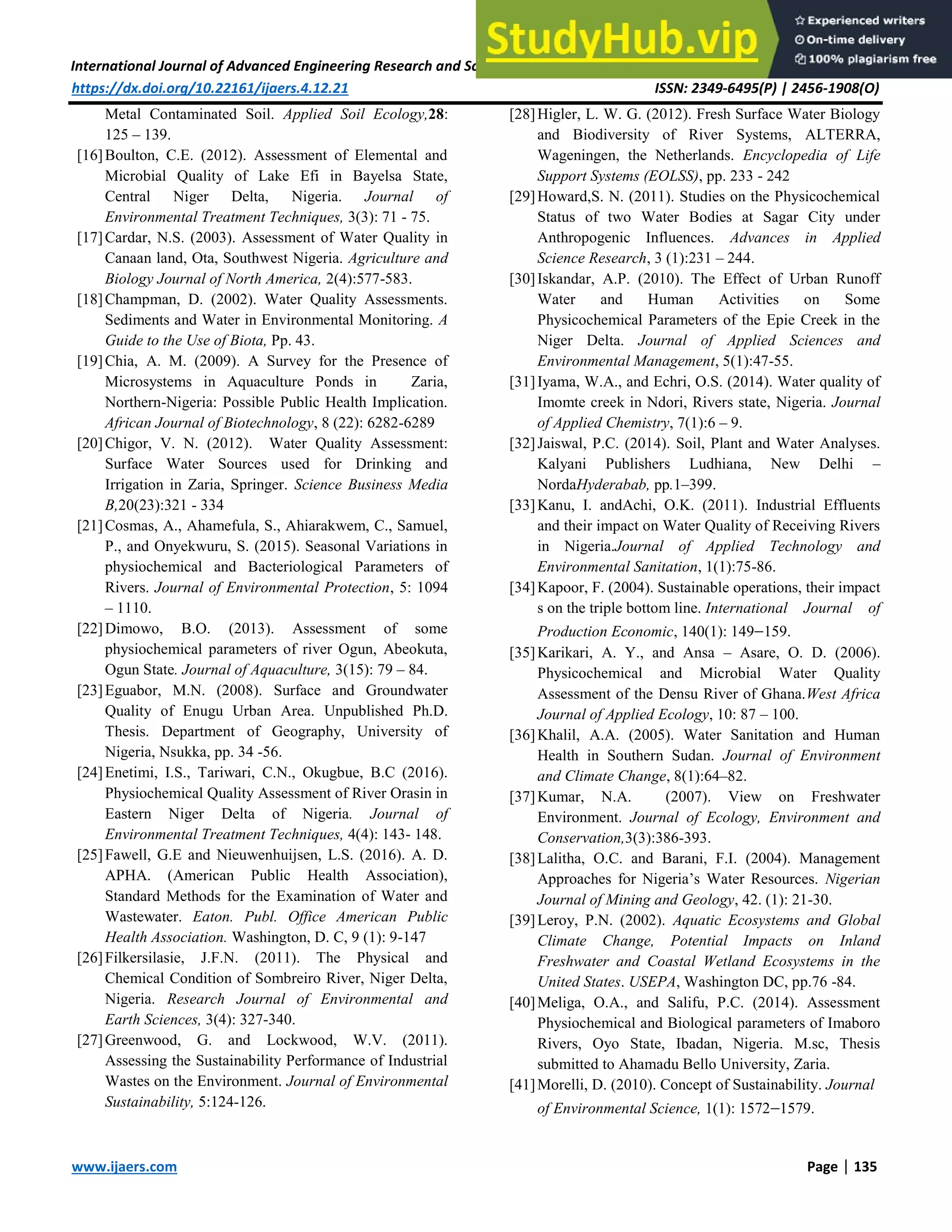 International Journal of Advanced Engineering Research and Science (IJAERS) [Vol-4, Issue-12, Dec- 2017]
https://dx.doi.org/10.22161/ijaers.4.12.21 ISSN: 2349-6495(P) | 2456-1908(O)
www.ijaers.com Page | 135
Metal Contaminated Soil. Applied Soil Ecology,28:
125 – 139.
[16]Boulton, C.E. (2012). Assessment of Elemental and
Microbial Quality of Lake Efi in Bayelsa State,
Central Niger Delta, Nigeria. Journal of
Environmental Treatment Techniques, 3(3): 71 - 75.
[17]Cardar, N.S. (2003). Assessment of Water Quality in
Canaan land, Ota, Southwest Nigeria. Agriculture and
Biology Journal of North America, 2(4):577-583.
[18]Champman, D. (2002). Water Quality Assessments.
Sediments and Water in Environmental Monitoring. A
Guide to the Use of Biota, Pp. 43.
[19]Chia, A. M. (2009). A Survey for the Presence of
Microsystems in Aquaculture Ponds in Zaria,
Northern-Nigeria: Possible Public Health Implication.
African Journal of Biotechnology, 8 (22): 6282-6289
[20]Chigor, V. N. (2012). Water Quality Assessment:
Surface Water Sources used for Drinking and
Irrigation in Zaria, Springer. Science Business Media
B,20(23):321 - 334
[21]Cosmas, A., Ahamefula, S., Ahiarakwem, C., Samuel,
P., and Onyekwuru, S. (2015). Seasonal Variations in
physiochemical and Bacteriological Parameters of
Rivers. Journal of Environmental Protection, 5: 1094
– 1110.
[22]Dimowo, B.O. (2013). Assessment of some
physiochemical parameters of river Ogun, Abeokuta,
Ogun State. Journal of Aquaculture, 3(15): 79 – 84.
[23]Eguabor, M.N. (2008). Surface and Groundwater
Quality of Enugu Urban Area. Unpublished Ph.D.
Thesis. Department of Geography, University of
Nigeria, Nsukka, pp. 34 -56.
[24]Enetimi, I.S., Tariwari, C.N., Okugbue, B.C (2016).
Physiochemical Quality Assessment of River Orasin in
Eastern Niger Delta of Nigeria. Journal of
Environmental Treatment Techniques, 4(4): 143- 148.
[25]Fawell, G.E and Nieuwenhuijsen, L.S. (2016). A. D.
APHA. (American Public Health Association),
Standard Methods for the Examination of Water and
Wastewater. Eaton. Publ. Office American Public
Health Association. Washington, D. C, 9 (1): 9-147
[26]Filkersilasie, J.F.N. (2011). The Physical and
Chemical Condition of Sombreiro River, Niger Delta,
Nigeria. Research Journal of Environmental and
Earth Sciences, 3(4): 327-340.
[27]Greenwood, G. and Lockwood, W.V. (2011).
Assessing the Sustainability Performance of Industrial
Wastes on the Environment. Journal of Environmental
Sustainability, 5:124-126.
[28]Higler, L. W. G. (2012). Fresh Surface Water Biology
and Biodiversity of River Systems, ALTERRA,
Wageningen, the Netherlands. Encyclopedia of Life
Support Systems (EOLSS), pp. 233 - 242
[29]Howard,S. N. (2011). Studies on the Physicochemical
Status of two Water Bodies at Sagar City under
Anthropogenic Influences. Advances in Applied
Science Research, 3 (1):231 – 244.
[30]Iskandar, A.P. (2010). The Effect of Urban Runoff
Water and Human Activities on Some
Physicochemical Parameters of the Epie Creek in the
Niger Delta. Journal of Applied Sciences and
Environmental Management, 5(1):47-55.
[31]Iyama, W.A., and Echri, O.S. (2014). Water quality of
Imomte creek in Ndori, Rivers state, Nigeria. Journal
of Applied Chemistry, 7(1):6 – 9.
[32]Jaiswal, P.C. (2014). Soil, Plant and Water Analyses.
Kalyani Publishers Ludhiana, New Delhi –
NordaHyderabab, pp.1–399.
[33]Kanu, I. andAchi, O.K. (2011). Industrial Effluents
and their impact on Water Quality of Receiving Rivers
in Nigeria.Journal of Applied Technology and
Environmental Sanitation, 1(1):75-86.
[34]Kapoor, F. (2004). Sustainable operations, their impact
s on the triple bottom line. International Journal of
Production Economic, 140(1): 149159.
[35]Karikari, A. Y., and Ansa – Asare, O. D. (2006).
Physicochemical and Microbial Water Quality
Assessment of the Densu River of Ghana.West Africa
Journal of Applied Ecology, 10: 87 – 100.
[36]Khalil, A.A. (2005). Water Sanitation and Human
Health in Southern Sudan. Journal of Environment
and Climate Change, 8(1):64–82.
[37]Kumar, N.A. (2007). View on Freshwater
Environment. Journal of Ecology, Environment and
Conservation,3(3):386-393.
[38]Lalitha, O.C. and Barani, F.I. (2004). Management
Approaches for Nigeria’s Water Resources. Nigerian
Journal of Mining and Geology, 42. (1): 21-30.
[39]Leroy, P.N. (2002). Aquatic Ecosystems and Global
Climate Change, Potential Impacts on Inland
Freshwater and Coastal Wetland Ecosystems in the
United States. USEPA, Washington DC, pp.76 -84.
[40]Meliga, O.A., and Salifu, P.C. (2014). Assessment
Physiochemical and Biological parameters of Imaboro
Rivers, Oyo State, Ibadan, Nigeria. M.sc, Thesis
submitted to Ahamadu Bello University, Zaria.
[41]Morelli, D. (2010). Concept of Sustainability. Journal
of Environmental Science, 1(1): 15721579.
 