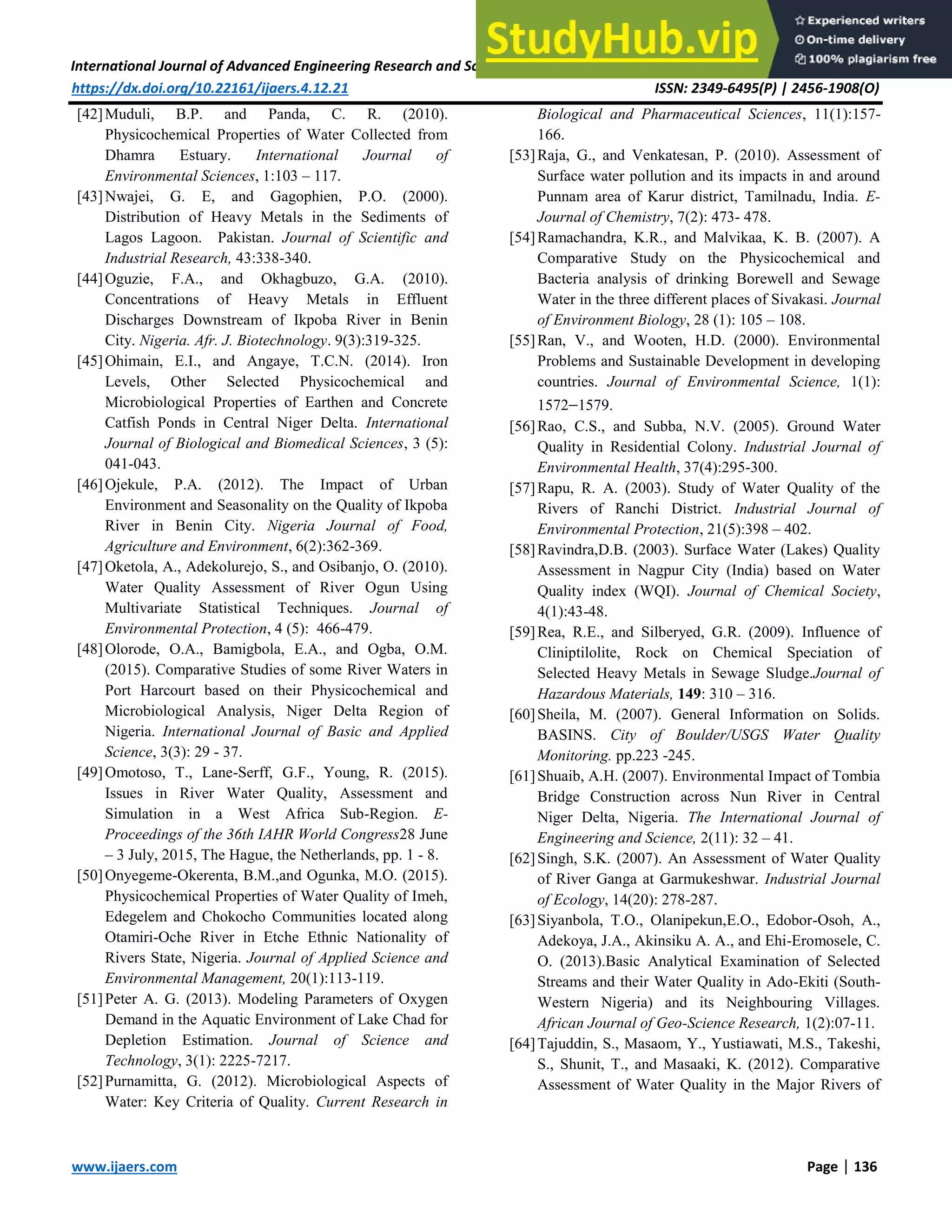 International Journal of Advanced Engineering Research and Science (IJAERS) [Vol-4, Issue-12, Dec- 2017]
https://dx.doi.org/10.22161/ijaers.4.12.21 ISSN: 2349-6495(P) | 2456-1908(O)
www.ijaers.com Page | 136
[42]Muduli, B.P. and Panda, C. R. (2010).
Physicochemical Properties of Water Collected from
Dhamra Estuary. International Journal of
Environmental Sciences, 1:103 – 117.
[43]Nwajei, G. E, and Gagophien, P.O. (2000).
Distribution of Heavy Metals in the Sediments of
Lagos Lagoon. Pakistan. Journal of Scientific and
Industrial Research, 43:338-340.
[44]Oguzie, F.A., and Okhagbuzo, G.A. (2010).
Concentrations of Heavy Metals in Effluent
Discharges Downstream of Ikpoba River in Benin
City. Nigeria. Afr. J. Biotechnology. 9(3):319-325.
[45]Ohimain, E.I., and Angaye, T.C.N. (2014). Iron
Levels, Other Selected Physicochemical and
Microbiological Properties of Earthen and Concrete
Catfish Ponds in Central Niger Delta. International
Journal of Biological and Biomedical Sciences, 3 (5):
041-043.
[46]Ojekule, P.A. (2012). The Impact of Urban
Environment and Seasonality on the Quality of Ikpoba
River in Benin City. Nigeria Journal of Food,
Agriculture and Environment, 6(2):362-369.
[47]Oketola, A., Adekolurejo, S., and Osibanjo, O. (2010).
Water Quality Assessment of River Ogun Using
Multivariate Statistical Techniques. Journal of
Environmental Protection, 4 (5): 466-479.
[48]Olorode, O.A., Bamigbola, E.A., and Ogba, O.M.
(2015). Comparative Studies of some River Waters in
Port Harcourt based on their Physicochemical and
Microbiological Analysis, Niger Delta Region of
Nigeria. International Journal of Basic and Applied
Science, 3(3): 29 - 37.
[49]Omotoso, T., Lane-Serff, G.F., Young, R. (2015).
Issues in River Water Quality, Assessment and
Simulation in a West Africa Sub-Region. E-
Proceedings of the 36th IAHR World Congress28 June
– 3 July, 2015, The Hague, the Netherlands, pp. 1 - 8.
[50]Onyegeme-Okerenta, B.M.,and Ogunka, M.O. (2015).
Physicochemical Properties of Water Quality of Imeh,
Edegelem and Chokocho Communities located along
Otamiri-Oche River in Etche Ethnic Nationality of
Rivers State, Nigeria. Journal of Applied Science and
Environmental Management, 20(1):113-119.
[51]Peter A. G. (2013). Modeling Parameters of Oxygen
Demand in the Aquatic Environment of Lake Chad for
Depletion Estimation. Journal of Science and
Technology, 3(1): 2225-7217.
[52]Purnamitta, G. (2012). Microbiological Aspects of
Water: Key Criteria of Quality. Current Research in
Biological and Pharmaceutical Sciences, 11(1):157-
166.
[53]Raja, G., and Venkatesan, P. (2010). Assessment of
Surface water pollution and its impacts in and around
Punnam area of Karur district, Tamilnadu, India. E-
Journal of Chemistry, 7(2): 473- 478.
[54]Ramachandra, K.R., and Malvikaa, K. B. (2007). A
Comparative Study on the Physicochemical and
Bacteria analysis of drinking Borewell and Sewage
Water in the three different places of Sivakasi. Journal
of Environment Biology, 28 (1): 105 – 108.
[55]Ran, V., and Wooten, H.D. (2000). Environmental
Problems and Sustainable Development in developing
countries. Journal of Environmental Science, 1(1):
15721579.
[56]Rao, C.S., and Subba, N.V. (2005). Ground Water
Quality in Residential Colony. Industrial Journal of
Environmental Health, 37(4):295-300.
[57]Rapu, R. A. (2003). Study of Water Quality of the
Rivers of Ranchi District. Industrial Journal of
Environmental Protection, 21(5):398 – 402.
[58]Ravindra,D.B. (2003). Surface Water (Lakes) Quality
Assessment in Nagpur City (India) based on Water
Quality index (WQI). Journal of Chemical Society,
4(1):43-48.
[59]Rea, R.E., and Silberyed, G.R. (2009). Influence of
Cliniptilolite, Rock on Chemical Speciation of
Selected Heavy Metals in Sewage Sludge.Journal of
Hazardous Materials, 149: 310 – 316.
[60]Sheila, M. (2007). General Information on Solids.
BASINS. City of Boulder/USGS Water Quality
Monitoring. pp.223 -245.
[61]Shuaib, A.H. (2007). Environmental Impact of Tombia
Bridge Construction across Nun River in Central
Niger Delta, Nigeria. The International Journal of
Engineering and Science, 2(11): 32 – 41.
[62]Singh, S.K. (2007). An Assessment of Water Quality
of River Ganga at Garmukeshwar. Industrial Journal
of Ecology, 14(20): 278-287.
[63]Siyanbola, T.O., Olanipekun,E.O., Edobor-Osoh, A.,
Adekoya, J.A., Akinsiku A. A., and Ehi-Eromosele, C.
O. (2013).Basic Analytical Examination of Selected
Streams and their Water Quality in Ado-Ekiti (South-
Western Nigeria) and its Neighbouring Villages.
African Journal of Geo-Science Research, 1(2):07-11.
[64]Tajuddin, S., Masaom, Y., Yustiawati, M.S., Takeshi,
S., Shunit, T., and Masaaki, K. (2012). Comparative
Assessment of Water Quality in the Major Rivers of
 