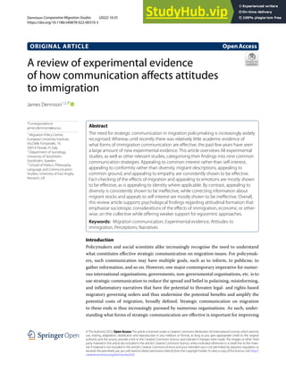 A review of experimental evidence
of how communication affects attitudes
to immigration
James Dennison1,2,3*
Introduction
Policymakers and social scientists alike increasingly recognise the need to understand
what constitutes effective strategic communication on migration issues. For policymak-
ers, such communication may have multiple goals, such as to inform, to publicise, to
gather information, and so on. However, one major contemporary imperative for numer-
ous international organisations, governments, non-governmental organisations, etc. is to
use strategic communication to reduce the spread and belief in polarising, misinforming,
and inflammatory narratives that have the potential to threaten legal- and rights-based
migratory governing orders and thus undermine the potential benefits and amplify the
potential costs of migration, broadly defined. Strategic communication on migration
to these ends is thus increasingly pursued by numerous organisations. As such, under-
standing what forms of strategic communication are effective is important for improving
Abstract
The need for strategic communication in migration policymaking is increasingly widely
recognised. Whereas until recently there was relatively little academic evidence of
what forms of immigration communication are effective, the past few years have seen
a large amount of new experimental evidence. This article overviews 68 experimental
studies, as well as other relevant studies, categorising their findings into nine common
communication strategies. Appealing to common interest rather than self-interest,
appealing to conformity rather than diversity, migrant descriptions, appealing to
common ground, and appealing to empathy are consistently shown to be effective.
Fact-checking of the effects of migration and appealing to emotions are mostly shown
to be effective, as is appealing to identity where applicable. By contrast, appealing to
diversity is consistently shown to be ineffective, while correcting information about
migrant stocks and appeals to self-interest are mostly shown to be ineffective. Overall,
this review article supports psychological findings regarding attitudinal formation that
emphasise sociotropic considerations of the effects of immigration, economic or other-
wise, on the collective while offering weaker support for egocentric approaches.
Keywords: Migration communication, Experimental evidence, Attitudes to
immigration, Perceptions, Narratives
OpenAccess
©The Author(s) 2022. Open AccessThis article is licensed under a Creative Commons Attribution 4.0 International License, which permits
use, sharing, adaptation, distribution and reproduction in any medium or format, as long as you give appropriate credit to the original
author(s) and the source, provide a link to the Creative Commons licence, and indicate if changes were made. The images or other third
party material in this article are included in the article’s Creative Commons licence, unless indicated otherwise in a credit line to the mate-
rial. If material is not included in the article’s Creative Commons licence and your intended use is not permitted by statutory regulation or
exceeds the permitted use, you will need to obtain permission directly from the copyright holder.To view a copy of this licence, visit http://
creativecommons.org/licenses/by/4.0/.
ORIGINAL ARTICLE
Dennison Comparative Migration Studies (2022) 10:35
https://doi.org/10.1186/s40878-022-00310-3
Comparative Migration Studies
*Correspondence:
james.dennison@eui.eu
1
Migration Policy Centre,
European University Institute,
Via Delle Fontanelle, 19,
50014 Fiesole, FI, Italy
2
Department of Sociology,
University of Stockholm,
Stockholm, Sweden
3
School of Politics, Philosophy,
Language and Communication
Studies, University of East Anglia,
Norwich, UK
 