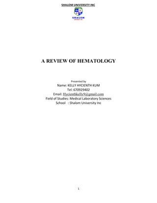 1
SHALOM UNIVERSITY INC
A REVIEW OF HEMATOLOGY
Presented by
Name: KELLY HYCIENTH KUM
Tel: 670929402
Email: Hycienthkelly9@gmail.com
Field of Studies: Medical Laboratory Sciences
School : Shalom University Inc
 
