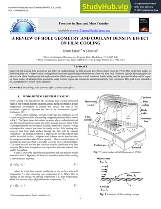 Frontiers in Heat and Mass Transfer (FHMT), 6, 8 (2015)
DOI: 10.5098/hmt.6.8
Global Digital Central
ISSN: 2151-8629
1
A REVIEW OF HOLE GEOMETRY AND COOLANT DENSITY EFFECT
ON FILM COOLING
Srinath Ekkada,*
Je-Chin Hanb
a
Dept. of Mechanical Engineering, Virginia Tech, Blacksburg, VA 24061, USA
b
Dept. of Mechanical Engineering, Texas A&M University, College Station, TX 77843, USA
ABSTRACT
Improved film cooling hole geometries and effect of coolant density on film cooling have been a focus since the 1970s. One of the first studies on
modifying hole exit to improve film cooling effectiveness and quantifying coolant density effect was from Prof. Goldstein’s group. This paper provides
an overview of the development and implementation of hole exit geometries as well as coolant density study over the past few decades and the impact
on future studies of advanced hole geometries under realistic engine-like coolant-to-mainstream density ratio conditions. This work is not intended to
be a comprehensive review of the literature.
Keywords: Film cooling, Hole geometry effect, Density ratio effect.
1. FUNDAMENTALS OF FILM COOLING
“Film Cooling is the introduction of a secondary fluid (coolant or injected
fluid) at one or more discrete locations along a surface exposed to a high
temperature environment to protect that surface not only in the
immediate region of injection but also in the downstream region”
(Goldstein, 1971).
Turbine airfoil surfaces, shrouds, blade tips and endwalls are all
cooled using discrete hole film cooling. A typical cooled airfoil is shown
in Fig. 1. The figure shows the various locations where coolant is injected
into the mainstream from inside the airfoil through discrete holes. Film
cooling protects the airfoil surface directly compared to internal cooling
techniques that remove heat from the inside surface. Film cooling also
removes heat from blade surface through the film hole by internal
convection. The thermal protection is expected to provide reduced heat
load to the airfoil surface. Designers need to know the net heat load into
the component surface when film is injected. Due to complex nature of
discrete hole injection, there is a need to know the local wall temperature
(Tw) under the film and the gas side heat transfer coefficient with film
injection. Both these components are required to estimate reduced heat
load to the surface.
Figure 2 shows the film injection geometry and heat transfer model
associated with it. Typically, the heat load to surface without film cooling
is represented as heat flux.
( )
w
g T
T
h
q −
=
′
′ 0
0 (1)
where h0 is the heat transfer coefficient on the surface with wall
temperature Tw and oncoming gas temperature (Tg). When film is
injected on the surface, the driving temperature is Tf, film temperature,
which is a mixture of gas (Tg) and coolant temperature (Tc).
( )
w
f T
T
h
q −
=
′
′ (2)
___________________________________
* Corresponding authors. Email: sekkad@vt.ed
Fig. 1 Typical cooled airfoil (Hyams et al., 1996).
Fig. 2 Schematic of film cooling concept.
Frontiers in Heat and Mass Transfer
Available at www.ThermalFluidsCentral.org
 
