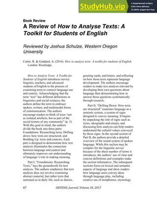 ORTESOL'Journal,"Volume'34,"2017"
87"
Book Review
A Review of How to Analyse Texts: A
Toolkit for Students of English
Reviewed by Joshua Schulze, Western Oregon
University
Carter, R. & Goddard, A. (2016). How to analyse texts: A toolkit for students of English.
London: Routledge.
How to Analyse Texts: A Toolkit for
Students of English introduces novice
linguists, teachers, and advanced
students of English to the process of
examining texts to connect language use
and context. Acknowledging that the
term “text” has different definitions in
linguistics and social sciences, the
authors define the term to embrace
spoken, written, and multimodal forms
of communication. The authors
encourage readers to think of texts “not
as isolated artefacts, but as part of the
social texture of any community” (p. 3).
With this goal in mind, the authors
divide the book into three parts:
Foundations: Researching texts; Drilling
down: how texts are structured; and
Building Up: texts and contexts. Each
part is designed to demonstrate how text
analysis illuminates the connection
between language and context and
ultimately improves our understanding
of language’s role in making meaning.
Part I, “Foundations: Researching
Texts,” lays the groundwork for text
analysis. The authors emphasize that text
analysis does not involve examining
abstract material, but rather texts that
surround us in daily life, such as diaries,
greeting cards, and letters, and reflecting
on how those texts represent language
development. The authors encourage
readers to make text analysis relevant by
developing their own questions about
language then demonstrating how to
answer those questions systematically
through research.
Part II, “Drilling Down: How texts
are structured” examines language as a
semiotic system, a system of signs
designed to convey meaning. It begins
by unpacking the role of signs such as
icons, ideographs and emojis, and
discussing how analysis can help readers
understand the cultural values conveyed
by these signs. In the second section of
Part II, the authors provide a detailed
overview of the sound system of spoken
language. While this section may be
complex for the linguistic novice
because of the sheer number of terms it
introduces, the authors’ use of clear and
concise definitions and examples make
the section informative. The subsequent
sections focus on lexical and semantic
aspects of language and show readers
how language users convey ideas
through language play, including
creative use of morphemes, etymology
 