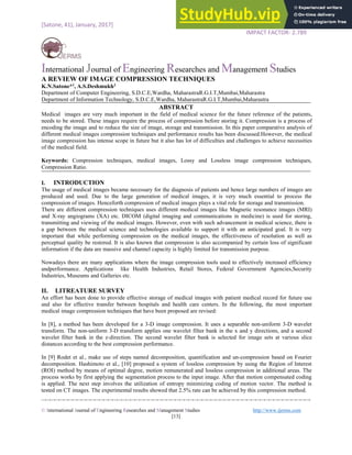 [Satone, 41), January, 2017] ISSN: 2394-7659
IMPACT FACTOR- 2.789
International Journal of Engineering Researches and Management Studies
© International Journal of Engineering Researches and Management Studies http://www.ijerms.com
[13]
A REVIEW OF IMAGE COMPRESSION TECHNIQUES
K.N.Satone*1
, A.S.Deshmukh2
Department of Computer Engineering, S.D.C.E,Wardha, MaharastraR.G.I.T,Mumbai,Maharastra
Department of Information Technology, S.D.C.E,Wardha, MaharastraR.G.I.T,Mumbai,Maharastra
ABSTRACT
Medical images are very much important in the field of medical science for the future reference of the patients,
needs to be stored. These images require the process of compression before storing it. Compression is a process of
encoding the image and to reduce the size of image, storage and transmission. In this paper comparative analysis of
different medical images compression techniques and performance results has been discussed.However, the medical
image compression has intense scope in future but it also has lot of difficulties and challenges to achieve necessities
of the medical field.
Keywords: Compression techniques, medical images, Lossy and Lossless image compression techniques,
Compression Ratio.
I. INTRODUCTION
The usage of medical images became necessary for the diagnosis of patients and hence large numbers of images are
produced and used. Due to the large generation of medical images, it is very much essential to process the
compression of images. Henceforth compression of medical images plays a vital role for storage and transmission.
There are different compression techniques uses different medical images like Magnetic resonance images (MRI)
and X-ray angiograms (XA) etc. DICOM (digital imaging and communications in medicine) is used for storing,
transmitting and viewing of the medical images. However, even with such advancement in medical science, there is
a gap between the medical science and technologies available to support it with an anticipated goal. It is very
important that while performing compression on the medical images, the effectiveness of resolution as well as
perceptual quality be restored. It is also known that compression is also accompanied by certain loss of significant
information if the data are massive and channel capacity is highly limited for transmission purpose.
Nowadays there are many applications where the image compression tools used to effectively increased efficiency
andperformance. Applications like Health Industries, Retail Stores, Federal Government Agencies,Security
Industries, Museums and Galleries etc.
II. LITREATURE SURVEY
An effort has been done to provide effective storage of medical images with patient medical record for future use
and also for effective transfer between hospitals and health care centers. In the following, the most important
medical image compression techniques that have been proposed are revised:
In [8], a method has been developed for a 3-D image compression. It uses a separable non-uniform 3-D wavelet
transform. The non-uniform 3-D transform applies one wavelet filter bank in the x and y directions, and a second
wavelet filter bank in the z-direction. The second wavelet filter bank is selected for image sets at various slice
distances according to the best compression performance.
In [9] Rodet et al., make use of steps named decomposition, quantification and un-compression based on Fourier
decomposition. Hashimoto et al., [10] proposed a system of lossless compression by using the Region of Interest
(ROI) method by means of optimal degree, motion remunerated and lossless compression in additional areas. The
process works by first applying the segmentation process to the input image. After that motion compensated coding
is applied. The next step involves the utilization of entropy minimizing coding of motion vector. The method is
tested on CT images. The experimental results showed that 2.5% rate can be achieved by this compression method.
 