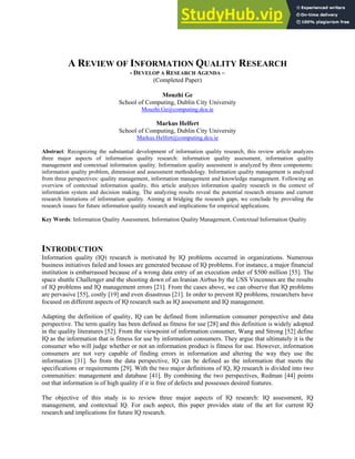 A REVIEW OF INFORMATION QUALITY RESEARCH
- DEVELOP A RESEARCH AGENDA –
(Completed Paper)
Mouzhi Ge
School of Computing, Dublin City University
Mouzhi.Ge@computing.dcu.ie
Markus Helfert
School of Computing, Dublin City University
Markus.Helfert@computing.dcu.ie
Abstract: Recognizing the substantial development of information quality research, this review article analyzes
three major aspects of information quality research: information quality assessment, information quality
management and contextual information quality. Information quality assessment is analyzed by three components:
information quality problem, dimension and assessment methodology. Information quality management is analyzed
from three perspectives: quality management, information management and knowledge management. Following an
overview of contextual information quality, this article analyzes information quality research in the context of
information system and decision making. The analyzing results reveal the potential research streams and current
research limitations of information quality. Aiming at bridging the research gaps, we conclude by providing the
research issues for future information quality research and implications for empirical applications.
Key Words: Information Quality Assessment, Information Quality Management, Contextual Information Quality
INTRODUCTION
Information quality (IQ) research is motivated by IQ problems occurred in organizations. Numerous
business initiatives failed and losses are generated because of IQ problems. For instance, a major financial
institution is embarrassed because of a wrong data entry of an execution order of $500 million [55]. The
space shuttle Challenger and the shooting down of an Iranian Airbus by the USS Vincennes are the results
of IQ problems and IQ management errors [21]. From the cases above, we can observe that IQ problems
are pervasive [55], costly [19] and even disastrous [21]. In order to prevent IQ problems, researchers have
focused on different aspects of IQ research such as IQ assessment and IQ management.
Adapting the definition of quality, IQ can be defined from information consumer perspective and data
perspective. The term quality has been defined as fitness for use [28] and this definition is widely adopted
in the quality literatures [52]. From the viewpoint of information consumer, Wang and Strong [52] define
IQ as the information that is fitness for use by information consumers. They argue that ultimately it is the
consumer who will judge whether or not an information product is fitness for use. However, information
consumers are not very capable of finding errors in information and altering the way they use the
information [31]. So from the data perspective, IQ can be defined as the information that meets the
specifications or requirements [29]. With the two major definitions of IQ, IQ research is divided into two
communities: management and database [41]. By combining the two perspectives, Redman [44] points
out that information is of high quality if it is free of defects and possesses desired features.
The objective of this study is to review three major aspects of IQ research: IQ assessment, IQ
management, and contextual IQ. For each aspect, this paper provides state of the art for current IQ
research and implications for future IQ research.
 
