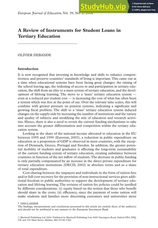 © Blackwell Publishing Ltd 2004. Published by Blackwell Publishing Ltd, 9600 Garsington Road, Oxford OX4 2DQ,
UK and 350 Main Street, Malden, MA 02148, USA.
A Review of Instruments for Student Loans in
Tertiary Education
OLIVIER DEBANDE
Introduction
It is now recognised that investing in knowledge and skills to enhance competi-
tiveness and preserve countries’ standards of living is important.This came out at
a time when educational systems have been facing great changes: the raising of
the school leaving age, the widening of access to and participation in tertiary edu-
cation, the shift from an élite to a mass system of tertiary education, and the devel-
opment of lifelong learning. The move to a ‘mass’ tertiary education system —
even at a reduced per student cost — is increasing the cost of what has often been
a system which was free at the point of use. Over the relevant time scales, this will
combine with greater pressure on pension systems, indicating a significant and
growing fiscal problem. The shift to a ‘mass’ tertiary education system induced
changes on the supply-side by increasing the number of institutions and the variety
and quality of subjects and modifying the mix of education and research activi-
ties. Hence, there is also a need to revisit the current funding mechanisms to take
into account the greater differentiation and competition within the tertiary edu-
cation system.
Looking at the share of the national income allocated to education in the EU
between 1995 and 1999 (Eurostat, 2002), a reduction in public expenditure on
education as a proportion of GDP is observed in most countries, with the excep-
tion of Denmark, Greece, Portugal and Sweden. In addition, the greater poten-
tial mobility of students and graduates is affecting the long-term sustainability
of the current funding system of tertiary education, creating unbalance between
countries in function of the net inf
flow of students.The decrease in public funding
is only partially compensated by an increase in the direct private expenditure for
tertiary education institutions (OECD, 2002) in absolute terms and as a share
of total expenditure.
Cost-sharing between the taxpayers and individuals in the form of tuition fees
and/or full-cost recovery for the provision of non-instructional services gives addi-
tional freedom to public authorities to support the development of tertiary edu-
cation and lifelong learning.The revision of tuition fee policies could be justif
fied
by different considerations: (i) equity based on the notion that those who benef
fit
should share in the costs; (ii) eff
ficiency, since the payment of some tuition will
make students and families more discerning customers and universities more
European Journal of Education, Vol. 39, No. 2, 2004
* DISCLAIMER
The findings, interpretations and conclusions presented in this article are entirely those of the author(s)
and should not be attributed in any manner to the European Investment Bank.
 