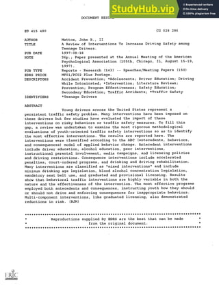 DOCUMENT RESUME
ED 415 480 CG 028 286
AUTHOR Mattox, John R., II
TITLE A Review of Interventions To Increase Driving Safety among
Teenage Drivers.
PUB DATE 1997-08-18
NOTE 26p.; Paper presented at the Annual Meeting of the American
Psychological Association (105th, Chicago, IL, August 15-19,
1997).
PUB TYPE Reports Research (143) Speeches/Meeting Papers (150)
EDRS PRICE MF01/PCO2 Plus Postage.
DESCRIPTORS Accident Prevention; *Adolescents; Driver Education; Driving
While Intoxicated; *Intervention; Literature Reviews;
Prevention; Program Effectiveness; Safety Education;
Secondary" Education; Traffic Accidents; *Traffic Safety
IDENTIFIERS *Teenage Drivers
ABSTRACT
Young drivers across the United States represent a
persistent traffic safety problem. Many interventions have been imposed on
these drivers but few studies have evaluated the impact of these
interventions on risky behaviors or traffic safety measures. To fill this
gap, a review was undertaken to examine the most rigorous methodological
evaluations of youth-oriented traffic safety interventions so as to identify
the most effective interventions. The results are reported here. The
interventions were classified according to the ABC (antecedents, behaviors,
and consequences) model of applied behavior change. Antecedent interventions
include driver education, alcohol education, peer interventions,
instructional parental involvement, media campaigns, and licensing policies
and driving restrictions. Consequence interventions include accelerated
penalties, court-ordered programs, and drinking and driving rehabilitation.
Many interventions are classified as "mixed interventions" and include
minimum drinking age legislation, blood alcohol concentration legislation,
mandatory seat belt use, and graduated and provisional licensing. Results
show that behavioral traffic interventions are highly variable in both the
nature and the effectiveness of the intervention. The most effective programs
employed both antecedents and consequences, instructing youth how they should
or should not drive and enforcing consequences for inappropriate behaviors.
Multi-component interventions, like graduated licensing, also demonstrated
reductions in risk. (RJM)
********************************************************************************
Reproductions supplied by EDRS are the best that can be made
from the original document.
********************************************************************************
 