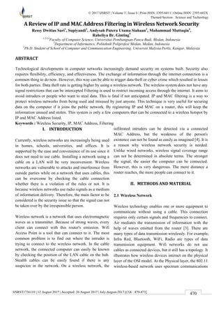 IJSRST1736110 | 12 August 2017 | Accepted: 26 August 2017 | July-August-2017 [(3)6 : 470-473]
© 2017 IJSRST | Volume 3 | Issue 6 | Print ISSN: 2395-6011 | Online ISSN: 2395-602X
Themed Section: Science and Technology
470
A Review of IP and MAC Address Filtering in Wireless Network Security
Ressy Dwitias Sari1
, Supiyandi2
, Andysah Putera Utama Siahaan3
, Muhammad Muttaqin4
,
Raheliya Br. Ginting5
1,2,3,4
Faculty of Computer Science, Universitas Pembanguan Panca Budi, Medan, Indonesia
5
Department of Informatics, Politeknik Poliprofesi Medan, Medan, Indonesia
3
Ph.D. Student of School of Computer and Communication Engineering, Universiti Malysia Perlis, Kangar, Malaysia
ABSTRACT
Technological developments in computer networks increasingly demand security on systems built. Security also
requires flexibility, efficiency, and effectiveness. The exchange of information through the internet connection is a
common thing to do now. However, this way can be able to trigger data theft or cyber crime which resulted in losses
for both parties. Data theft rate is getting higher by using a wireless network. The wireless system does not have any
signal restrictions that can be intercepted Filtering is used to restrict incoming access through the internet. It aims to
avoid intruders or people who want to steal data. This is fatal if not anticipated. IP and MAC filtering is a way to
protect wireless networks from being used and misused by just anyone. This technique is very useful for securing
data on the computer if it joins the public network. By registering IP and MAC on a router, this will keep the
information unused and stolen. This system is only a few computers that can be connected to a wireless hotspot by
IP and MAC Address listed.
Keywords : Wireless Security, IP, MAC Address, Filtering
I. INTRODUCTION
Currently, wireless networks are increasingly being used
in homes, schools, universities, and offices. It is
supported by the ease and convenience of its use since it
does not need to use cable. Installing a network using a
cable on a LAN will be very inconvenient. Wireless
networks are vulnerable to attacks and interference from
outside parties while on a network that uses cables, this
can be overcome by checking the cable connection
whether there is a violation of the rules or not. It is
because wireless networks use radio signals as a medium
of information delivery. Therefore, the main factor to be
considered is the security issue so that the signal can not
be taken over by the irresponsible person.
Wireless network is a network that uses electromagnetic
waves as a transmitter. Because of strong waves, every
client can connect with this router's emission. Wifi
Access Point is a tool that can connect to it. The most
common problem is to find out where the intruder is
trying to connect to the wireless network. In the cable
network, the connected computer can easily be known
by checking the position of the LAN cable on the hub.
Stealth cables can be easily found if there is any
suspicion in the network. On a wireless network, the
infiltrated intruders can be detected via a connected
MAC Address, but the weakness of the person's
existence can not be found as easily as imagined [4]. It is
a reason why wireless network security is needed.
Unlike wired networks, wireless signal coverage range
can not be determined in absolute terms. The stronger
the signal, the easier the computer can be connected.
However, this is very dangerous. The more distance a
router reaches, the more people can connect to it.
II. METHODS AND MATERIAL
2.1 Wireless Network
Wireless technology enables one or more equipment to
communicate without using a cable. This connection
requires only certain signals and frequencies to connect.
Air mediates the transmission of information with the
help of waves emitted from the router [3]. There are
many types of data transmission wirelessly. For example,
Infra Red, Bluetooth, WiFi, Radio are types of data
transmission equipment. Wifi networks do not use
cables as connected devices, but it still has a topology. It
illustrates how wireless devices interact on the physical
layer of the OSI model. At the Physical layer, the 802.11
wireless-based network uses spectrum communications
 