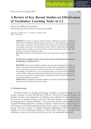 PORTA LINGUARUM 24, junio 2015 9­20
A Review of Key Recent Studies on Effectiveness
of Vocabulary Learning Tasks in L2
ALICIA SAN­MATEO­VALDEHÍTA
Universidad Nacional de Educación a Distancia (UNED)
Received: 30 March 2014 / Accepted: 19 January 2015
ISSN: 1697­7467
ABSTRACT: A review of the key empirical studies, published since 2001, in which the
effectiveness of different vocabulary learning activities in L2, all including at least one wri­
ting exercise, is examined. The conclusion is that form­focused activities and those requi­
ring a higher involvement load (Hulstijn and Laufer, 2001) or mental effort from learners,
amongst which is writing, are the most effective in most experiments; while, on the other
hand, fewer words are learned by reading.
Keywords: 9RFDEXODUIRUPIRFXVHGDFWLYLWLHVLQYROYHPHQWORDGZULWLQJ¿OOLQWDVNUHD­
ding.
Revisión de los estudios recientes más relevantes sobre la efectividad de las tareas de
aprendizaje de vocabulario en L2
RESUMEN: Revisión de los trabajos empíricos más relevantes, publicados desde 2001, en
los que se analiza la efectividad de diferentes actividades para el aprendizaje de vocabulario
en L2, y que incluyen, al menos, un ejercicio de escritura. La conclusión es que las activida­
des centradas en la palabra en sí y las que requieren mayor nivel de participación (Hulstijn
y Laufer, 2001) o esfuerzo mental por parte del aprendiz, entre las que se encuentra la escri­
WXUDVRQODVPiVH¿FDFHVHQODPDRUtDGHORVH[SHULPHQWRVIUHQWHDHOODVODOHFWXUDHVFRQ
la que menos palabras se aprenden.
Palabras clave: Vocabulario, actividades centradas en la forma, nivel de participación o com­
promiso, escritura, ejercicios de huecos, lectura.
1. INTRODUCTION
Nowadays studies of teaching and learning vocabulary in second language (L2) still
occupy, according to Carter and McCarthy (1988:VII), “the heart of language teaching and
learning, in terms of the organization of syllabuses, the evaluation of learner performance,
the provision of learning resources, and, most obviously, because it is how most learners
VHHODQJXDJHDQGLWVOHDUQLQJGLI¿FXOW´$IHZHDUVDIWHUWKH¿UVWYROXPHSXEOLFDWLRQWKDW
Longman Publishing dedicated to teaching vocabulary, within the series Applied Linguistics
and Language Study ZKLFKLQFOXGHGWKHTXRWHDERYH VWXGLHVRQYRFDEXODUKDYHGH¿QLWHO
EHFDPH ³WKH JXHVW RI KRQRU´ LQ$SSOLHG /LQJXLVWLFV 0DLJXDVKFD   HVSHFLDOO LQ
English as L2 area. Bibliometric analysis by Meara (2012; 2014) gives us an idea of the
HYROXWLRQRILQWHUHVWLQWKLV¿HOGDQGRIZKRDUHWKHPRVWHVWDEOLVKHGUHVHDUFKHUV
 