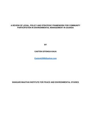 A REVIEW OF LEGAL, POLICY AND STRATEGIC FRAMEWORK FOR COMMUNITY
PARTICIPATION IN ENVIRONMENTAL MANAGEMENT IN UGANDA
BY
CAXTON GITONGA KAUA
Caxtonk2008@yahoo.com
WANGARI MAATHAI INSTITUTE FOR PEACE AND ENVIRONMENTAL STUDIES
 