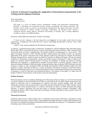 13-3
A Review of Literature Examining the Application of Instructional Communication to the
Training and Development Profession
Robin Smith Mathis
Texas A&M University
This paper is a review of human resource development, training, and instructional communication
literature to determine any connections between trainers presentation and trainee motivation. The
literature review explores constructs of instructional communication that impact motivation, and then
connects motivation to trainees’ transfer of learning. Furthermore, the literature review reveals a
connection between trainer delivery, motivation and transfer of learning; thus, revealing additional
variables to explore in the HRD discipline.
Keywords: Trainer Behaviors, Motivation, Transfer of Learning
“I loved my job…training is the best thing that ever happened for the worker aside from the union
organizations…Training gives the worker the key to success. Knowledge and education is the key. I did, I really
loved my job!”
- Cecil C. Cook, retired coordinator for The National Training Fund
An effective, exceptional training leader is enthusiastic, unambiguous, and knowledgeable when motivating trainees
(Bell & Bell, 2003). A trainer has the power to create a motivating environment (Torrence, 1993). Torrence (1993)
stressed the power of positive communication. He referred to effective communication as “warm fuzzies.” This
paper will support Torrence’s (1993) and Bell and Bell’s (2003) position that effective trainers can contribute
significantly to the trainee’s motivation with current empirical evidence by examining the concepts of motivation,
learning, training delivery, and their impact on transfer of learning. In addition, this paper will connect research
conducted in instructional communication, training, and human resource development in order to address how
trainers can motivate trainees through delivery to increase the probability of leaning and transfer in training.
Motivation and immediacy, a communication construct, has been shown to increase cognitive, affective, and
behavior learning (Christophel, 1990) and transfer of learning (Holton, Bates, & Ruona, 2000). Motivation has been
measured a number of ways. Richmond (1990) and Mottet and Richmond (1998) developed reliable and valid
measures to explore motivation in delivery. A review of literature will provide an analysis of motivation from a
HRD and communication point of view, instructional behaviors from an international training position, and transfer
of learning as a result of motivation and instructional behavior. The purpose of this paper is to make clear the
benefits of effective trainer delivery on the trainee's motivation and learning.
Problem Statement
Motivating trainees can be an extremely challenging task. Motivating workers or trainees is a universal concern and
is not just a problem in the United States but in France as well (Guerrero & Sire, 2001). Many concepts have been
related to motivation such as encouragement by superiors and peers, general attitudes, work and family
relationships, personal rewards, personal choice and content relevance (Frymier & Houser, 2000). Though a trainer
can not control various personal factors in a trainee’s motivation, the trainer can build motivation and content
relevance. A trainee’s motivation also has been shown to influence learning outcomes (Christophel, 1990;
Christensen & Menzel, 1998). Trainers often face the challenge of unmotivated trainees, and are unaware of how the
can impact motivation.
Theoretical Framework
Expectancy theory (Vroom, 1964), explains why it is important to meet trainees’ and trainers’ expectations in order
to increase their motivation. Trainees expect to gain important knowledge and skills to increase their productivity in
their career. It is important that trainers communicate that the expectations are being met. It is important for a leader
in training to meet various expectations.
Copyright @ 2006 Robin Smith Mathis
288
 