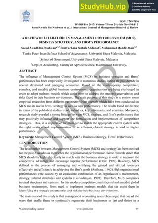 ISSN: 2249-7196
IJMRR/Feb 2017/ Volume 7/Issue 2/Article No-4/99-112
Saeed Awadh Bin-Nashwan et. al., / International Journal of Management Research & Review
*Corresponding Author www.ijmrr.com 99
A REVIEW OF LITERATURE IN MANAGEMENT CONTROL SYSTEM (MCS),
BUSINESS STRATEGY, AND FIRM’S PERFORMANCE
Saeed Awadh Bin-Nashwan*1,3
, NurFarhana Salihah Abdullah2
, Mohammed Mahdi Obaid1,3
1
Tunku Puteri Intan Safinaz School of Accountancy, Universiti Utara Malaysia, Malaysia.
2
School of Government, Universiti Utara Malaysia, Malaysia.
3
Dept. of Accounting, Faculty of Applied Science, Hadhramout University,
ABSTRACT
The influence of Management Control System (MCS) on business strategies and firms’
performance has been empirically investigated in numerous studies during the past decade in
several developed and emerging economies. Based on the contemporary competitive,
complex, and mutable global business environments, organizations are being challenged in
order to adopt business models which assist them to address the strategic uncertainties and
risks faced in their business environment. The main purpose of this study is to review some
empirical researches from different perspective from journals which have been conducted on
MCS and its role in firms’ strategy as well as their performance. The results found are diverse
in terms of the published studies trend, industries, key informants, and countries. Moreover,
research study revealed a strong linkage between MCS, strategy, and firm’s performance that
may positively influence and support the formulation and implementation of competitive
strategies. Thus, it is imperative for managers to match the appropriate control system with
the right strategy, and implementation of an efficiency-based strategy to lead to higher
performance.
Keywords: Management Control System (MCS), Business Strategy, Firms’ Performance.
1. INTRODUCTION
The relationship between Management Control System (MCS) and strategy has been noticed
for the past 2 decades as it enriches the organizational performance. Some research stated that
MCS should be highlight clearly to match with the business strategy in order to improve the
competitive advantage and encourage superior performance (Dent, 1990). Basically, MCS
defined as the process of managing and certifying the gained and utilized resources
effectively and efficiently in achieving the firm’s goals (Anthony, 1965).High organizational
performances were caused by an equivalent combination of an organization’s environment,
strategy, internal structures and systems (Govindarajan, 1998). Therefore, MCS comprises
internal structures and systems. In this modern competitive, multifaceted and mutable global
business environment, firms need to implement business models that can assist them in
identifying the strategic uncertainties and risks in their business environments.
The main issue of this study is that management accounting researchers argue that one of the
ways that enable firms to continually regenerate their businesses to last and thrive in a
 