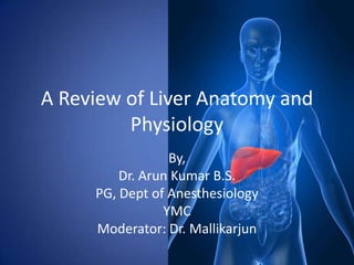 A Review of Liver Anatomy and
         Physiology
                 By,
         Dr. Arun Kumar B.S.
     PG, Dept of Anesthesiology
                YMC
     Moderator: Dr. Mallikarjun
 