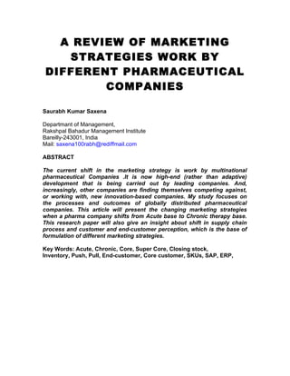 A REVIEW OF MARKETING
   STRATEGIES WORK BY
DIFFERENT PHARMACEUTICAL
        COMPANIES

Saurabh Kumar Saxena

Departmant of Management,
Rakshpal Bahadur Management Institute
Bareilly-243001, India
Mail: saxena100rabh@rediffmail.com

ABSTRACT

The current shift in the marketing strategy is work by multinational
pharmaceutical Companies .It is now high-end (rather than adaptive)
development that is being carried out by leading companies. And,
increasingly, other companies are finding themselves competing against,
or working with, new innovation-based companies. My study focuses on
the processes and outcomes of globally distributed pharmaceutical
companies. This article will present the changing marketing strategies
when a pharma company shifts from Acute base to Chronic therapy base.
This research paper will also give an insight about shift in supply chain
process and customer and end-customer perception, which is the base of
formulation of different marketing strategies.

Key Words: Acute, Chronic, Core, Super Core, Closing stock,
Inventory, Push, Pull, End-customer, Core customer, SKUs, SAP, ERP,
 