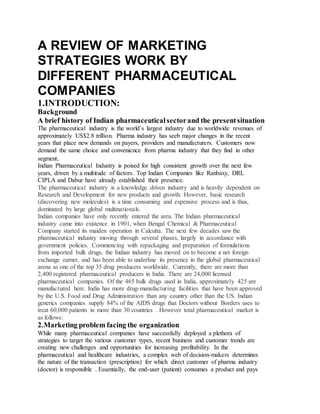 A REVIEW OF MARKETING
STRATEGIES WORK BY
DIFFERENT PHARMACEUTICAL
COMPANIES
1.INTRODUCTION:
Background
A brief history of Indian pharmaceuticalsectorand the presentsituation
The pharmaceutical industry is the world’s largest industry due to worldwide revenues of
approximately US$2.8 trillion. Pharma industry has seeb major changes in the recent
years that place new demands on payers, providers and manufacturers. Customers now
demand the same choice and convenience from pharma industry that they find in other
segment.
Indian Pharmaceutical Industry is poised for high consistent growth over the next few
years, driven by a multitude of factors. Top Indian Companies like Ranbaxy, DRL
CIPLA and Dabur have already established their presence.
The pharmaceutical industry is a knowledge driven industry and is heavily dependent on
Research and Development for new products and growth. However, basic research
(discovering new molecules) is a time consuming and expensive process and is thus,
dominated by large global multinationals.
Indian companies have only recently entered the area. The Indian pharmaceutical
industry came into existence in 1901, when Bengal Chemical & Pharmaceutical
Company started its maiden operation in Calcutta. The next few decades saw the
pharmaceutical industry moving through several phases, largely in accordance with
government policies. Commencing with repackaging and preparation of formulations
from imported bulk drugs, the Indian industry has moved on to become a net foreign
exchange earner, and has been able to underline its presence in the global pharmaceutical
arena as one of the top 35 drug producers worldwide. Currently, there are more than
2,400 registered pharmaceutical producers in India. There are 24,000 licensed
pharmaceutical companies. Of the 465 bulk drugs used in India, approximately 425 are
manufactured here. India has more drug-manufacturing facilities that have been approved
by the U.S. Food and Drug Administration than any country other than the US. Indian
generics companies supply 84% of the AIDS drugs that Doctors without Borders uses to
treat 60,000 patients in more than 30 countries . However total pharmaceutical market is
as follows:
2.Marketing problem facing the organization
While many pharmaceutical companies have successfully deployed a plethora of
strategies to target the various customer types, recent business and customer trends are
creating new challenges and opportunities for increasing profitability. In the
pharmaceutical and healthcare industries, a complex web of decision-makers determines
the nature of the transaction (prescription) for which direct customer of pharma industry
(doctor) is responsible . Essentially, the end-user (patient) consumes a product and pays
 