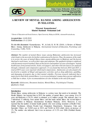 73
A REVIEW OF MENTAL ILLNESS AMONG ADOLESCENTS
IN MALAYSIA
Wirawani Kamarulzaman1
Khairul Hamimah Mohammad Jodi
1 Cluster of Education and Social Sciences, Open University Malaysia (OUM), wirawani@oum.edu.my
Accepted date: 14-09-2018
Published date:15-12-2018
To cite this document: Kamarulzaman, W., & Jodi, K. H. M. (2018). A Review of Mental
Illness Among Adolescent in Malaysia. International Journal of Education, Psychology and
Counseling, 3 (20), 72-81.
__________________________________________________________________________________________
Abstract: The number of mental illness issues among Malaysian adolescents has increased
which leads to the necessity for further exploration of its factors. Thus, the purpose of the study
is to review the cases of mental illness issues among adolescents in Malaysia and the factors
that lead to such issues, as well as their signs and symptoms.The qualitativedesign is employed
with document research method. Data on the factors and numbers of cases of teenagers’ mental
health issues from journal articles, books, newspapers, and other relevant sources are analysed
through a thematic and comparative approach. It was found that between 2014 and 2015, a
total of 3073 cases were reported which lead to depressions. Adolescents are also found to be
involved in a number of illegal and aggressive activities such as drug addictions, gambling,
and damaging of property due to their mental volatility. Previous research indicated that a
major factor that elicits mental illness is severe psychological trauma that a person suffered as
a child due to abuse. A few recommendations are also included at the end of the paper.
Keywords: Adolescents, Document Analysis, Mental Illness, Psychological Trauma,
Qualitative Study
___________________________________________________________________________
Introduction
Mental illness among adolescents in Malaysia is a serious issue that needs to be attended. The
Health Ministry has reported that in 2015, the number of mental illness cases among 16 to 19
years old Malaysian is 29.2%, which is estimated at 4.2 million people. This indicates that 1 in
3 individuals is suffering from mental illness and that made mental illness the second highest
health problem in Malaysia (Kementerian Kesihatan Malaysia, 2016). Moreover, it was
reported that the number of mental health patients who were seeking treatment at Health Clinic
(Klinik Kesihatan), Jabatan Pesakit Luar (Outpatient Department), Emergency Units and
Specialist Clinics are 74,965 cases in 2015, and 76,061 in 2016 which shows an increase of
1%. The number also indicated that it was an increase of 11.2% over 2006 (Nabihah Hamid,
2017).
Volume: 3 Issues: 20 [December, 2018]pp.73-82]
InternationalJournalofEducation,PsychologyandCounseling
eISSN: 0128-164X
Journal website: www.ijepc.com
 