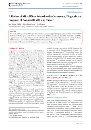 A Review of MicroRNAs Related to the Occurrence, Diagnosis, and
Prognosis of Non-small Cell Lung Cancer
Review
Clin Surg Res Commun 2018; 2(3): 1-8
DOI: 10.31491/CSRC.2018.9.017
Li Ke et al 1
Jun Wanga
, Li Kea*
, Xian-liang Jianga
, Can Zhanga
Abstract
Non-small cell lung cancer (NSCLC) is the main most common type of lung cancer, accounting for about 80%
of all cases. The five-year survival rate of patients with NSCLC is usually less than 20%. MicroRNAs (miRNAs),
a type of small non-coding RNA, are closely related to the development and occurrence of tumors, including
NSCLC. Here, we reviewed the miRNAs related to the occurrence, diagnosis and prognosis of NSCLC.
Keywords: miRNA; non-small cell lung cancer; occurrence; diagnosis; prognosis
*Corresponding author: Li Ke
Mailing address: Department of Chest Surgery, Anhui Provincial
Hospital. No.17 Lujiang Road, Hefei 230001, Anhui, People’s
Republic of China.
E-mail: keli_kl@163.com
Received: 29 July 2018 Accepted: 20 September 2018
ing with the target gene mRNA 3’UTR; thus they play
an important role in the development of tumors and
in tumor therapy research [7]
. Studies have shown that
miRNAs have specific expression profiles in NSCLC,
and serve as oncogenes or tumor-suppressor genes to
promote or inhibit NSCLC cell proliferation, migration,
and invasion [8]
. In addition, miRNAs can be used for
the early detection, prognosis, radio-sensitivity and
chemo-sensitivity prediction of NSCLC [9]
.
In this review, we summarized the miRNAs associated
with carcinogenesis and cancer suppression in NSCLC
and emphasized miRNAs’ potential as biomarkers for
clinical diagnosis, prognosis and treatment.
MIRNAS IN THE OCCURRENCE AND
DEVELOPMENT OF NSCLC
With the development of molecular biology technol-
ogy, miRNA has gradually become a research hotspot,
which provides a new direction for tumor research.
Many studies have shown that miRNAs can serve as
oncogenes or tumor suppressor genes to affect their
target genes and signaling pathway activities, playing
an important role in the occurrence and development
of NSCLC [10,11]
.
MiRNAs as oncogenes in NSCLC
It has been demonstrated that miR-221 is aberrantly
up-regulated in NSCLC tissues and NSCLC cells com-
pared to normal tissues and cells, and has an oncogen-
ic role by directly targeting TIMP2 [12]
. MiR-1285-5p
promotes the proliferation, migration and invasion of
NSCLC cells via down-regulating the two genes, Smad4
and CDH1 [13]
. In addition, Wang et al. [14]
discovered
that miR-661 could target RUNX3 and serve as an on-
cogene in NSCLC. Liu et al. [15]
also revealed that miR-
INTRODUCTION
Lung cancer is a malignant tumor with the highest
morbidity and mortality rates in the world. According
to the International Agency for Research on Cancer [1]
,
1.82 million new cases of lung cancer were diagnosed
worldwide in 2012, ranking first among all malignant
tumors; the incidence and mortality rates of lung can-
cer in China are similarly alarming [2,3]
. Non-small cell
lung cancer (NSCLC) is the most common type of lung
cancer, accounting for about 80% of all lung cancers [4]
.
NSCLC is mainly divided into squamous cell carcinoma,
adenocarcinoma, adenosquamous carcinoma, large-
cell lung cancer, and sarcomatoid carcinoma. Due to
the lack of obvious clinical manifestations in its early
stages, NSCLC is typically discovered late in the disease
process; as a result, the prognosis of NSCLC is poor,
and the five-year survival rate is usually less than 20%
[5]
. Therefore, studying the mechanism of NSCLC occur-
rence and development is crucial for the diagnosis and
treatment of NSCLC.
MicroRNA (miRNA) is a type of small molecule non-
coding RNA with a length of about 18‒25 base pairs,
which regulate gene expression after transcription.
It has been reported that miRNAs are abnormally ex-
pressed in a variety of tumors, and the dysregulated
miRNAs may serve as tumor promoters or inhibitors [6]
.
MiRNAs can regulate cell proliferation, differentiation
and apoptosis through complete or incomplete match-
a
Department of Chest Surgery, Anhui Provincial Hospital, Hefei 230001, Anhui, China.
Creative Commons 4.0
 