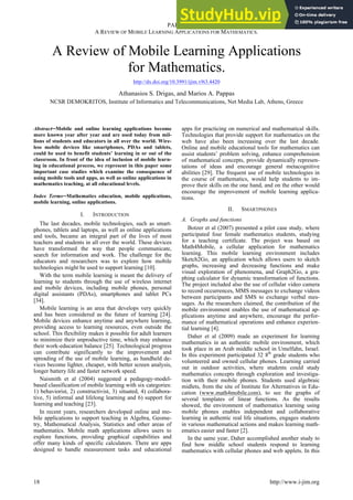 PAPER
A REVIEW OF MOBILE LEARNING APPLICATIONS FOR MATHEMATICS.
A Review of Mobile Learning Applications
for Mathematics.
http://dx.doi.org/10.3991/ijim.v9i3.4420
Athanasios S. Drigas, and Marios A. Pappas
NCSR DEMOKRITOS, Institute of Informatics and Telecommunications, Net Media Lab, Athens, Greece
Abstract!Mobile and online learning applications become
more known year after year and are used today from mil-
lions of students and educators in all over the world. Wire-
less mobile devices like smartphones, PDAs and tablets,
could be used to benefit students’ learning in or out of the
classroom. In front of the idea of inclusion of mobile learn-
ing in educational process, we represent in this paper some
important case studies which examine the consequence of
using mobile tools and apps, as well as online applications in
mathematics teaching, at all educational levels.
Index Terms!Mathematics education, mobile applications,
mobile learning, online applications.
I. INTRODUCTION
The last decades, mobile technologies, such as smart-
phones, tablets and laptops, as well as online applications
and tools, became an integral part of the lives of most
teachers and students in all over the world. These devices
have transformed the way that people communicate,
search for information and work. The challenge for the
educators and researchers was to explore how mobile
technologies might be used to support learning [10].
With the term mobile learning is meant the delivery of
learning to students through the use of wireless internet
and mobile devices, including mobile phones, personal
digital assistants (PDAs), smartphones and tablet PCs
[34].
Mobile learning is an area that develops very quickly
and has been considered as the future of learning [24].
Mobile devices enhance anytime and anywhere learning,
providing access to learning resources, even outside the
school. This flexibility makes it possible for adult learners
to minimize their unproductive time, which may enhance
their work-education balance [25]. Technological progress
can contribute significantly to the improvement and
spreading of the use of mobile learning, as handheld de-
vices become lighter, cheaper, with better screen analysis,
longer battery life and faster network speed.
Naismith et al (2004) suggested a pedagogy-model-
based classification of mobile learning with six categories:
1) behaviorist, 2) constructivist, 3) situated, 4) collabora-
tive, 5) informal and lifelong learning and 6) support for
learning and teaching [23].
In recent years, researchers developed online and mo-
bile applications to support teaching in Algebra, Geome-
try, Mathematical Analysis, Statistics and other areas of
mathematics. Mobile math applications allows users to
explore functions, providing graphical capabilities and
offer many kinds of specific calculators. There are apps
designed to handle measurement tasks and educational
apps for practicing on numerical and mathematical skills.
Technologies that provide support for mathematics on the
web have also been increasing over the last decade.
Online and mobile educational tools for mathematics can
assist students’ problem solving, enhance comprehension
of mathematical concepts, provide dynamically represen-
tations of ideas and encourage general metacognitive
abilities [29]. The frequent use of mobile technologies in
the course of mathematics, would help students to im-
prove their skills on the one hand, and on the other would
encourage the improvement of mobile learning applica-
tions.
II. SMARTPHONES
A. Graphs and functions
Botzer et al (2007) presented a pilot case study, where
participated four female mathematics students, studying
for a teaching certificate. The project was based on
Math4Mobile, a cellular application for mathematics
learning. This mobile learning environment includes
Sketch2Go, an application which allows users to sketch
graphs, increasing and decreasing functions and make
visual exploration of phenomena, and Graph2Go, a gra-
phing calculator for dynamic transformation of functions.
The project included also the use of cellular video camera
to record occurrences, MMS messages to exchange videos
between participants and SMS to exchange verbal mes-
sages. As the researchers claimed, the contribution of the
mobile environment enables the use of mathematical ap-
plications anytime and anywhere, encourage the perfor-
mance of mathematical operations and enhance experien-
tial learning [4].
Daher et al (2009) made an experiment for learning
mathematics in an authentic mobile environment, which
took place in an Arab middle school in Umelfahn, Israel.
In this experiment participated 32 8th
grade students who
volunteered and owned cellular phones. Learning carried
out in outdoor activities, where students could study
mathematics concepts through exploration and investiga-
tion with their mobile phones. Students used algebraic
midlets, from the site of Institute for Alternatives in Edu-
cation (www.math4mobile.com), to see the graphs of
several templates of linear functions. As the results
showed, the environment of mathematics learning using
mobile phones enables independent and collaborative
learning in authentic real life situations, engages students
in various mathematical actions and makes learning math-
ematics easier and faster [2].
In the same year, Daher accomplished another study to
find how middle school students respond to learning
mathematics with cellular phones and web applets. In this
18 http://www.i-jim.org
 