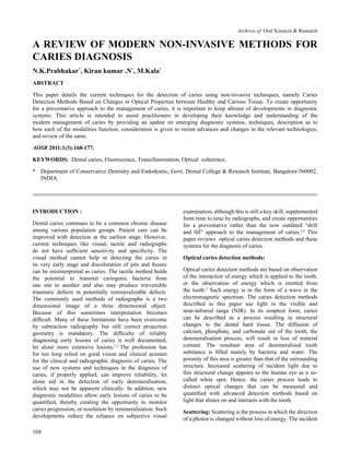 168
A REVIEW OF MODERN NON-INVASIVE METHODS FOR
CARIES DIAGNOSIS
N.K.Prabhakar*
, Kiran kumar .N*
, M.Kala*
ABSTRACT
This paper details the current techniques for the detection of caries using non-invasive techniques, namely Caries
Detection Methods Based on Changes in Optical Properties between Healthy and Carious Tissue. To create opportunity
for a preventative approach to the management of caries, it is important to keep abreast of developments in diagnostic
systems. This article is intended to assist practitioners in developing their knowledge and understanding of the
modern management of caries by providing an update on emerging diagnostic systems, techniques, description as to
how each of the modalities function, consideration is given to recent advances and changes in the relevant technologies,
and review of the same.
AOSR 2011;1(3):168-177.
KEYWORDS: Dental caries, Fluorescence, Transillumination, Optical coherence.
*	 Department of Conservative Dentistry and Endodontic, Govt. Dental College & Research Institute, Bangalore-560002,
	 INDIA.
INTRODUCTION :
Dental caries continues to be a common chronic disease
among various population groups. Patient care can be
improved with detection at the earliest stage. However,
current techniques like visual, tactile and radiographs
do not have sufficient sensitivity and specificity. The
visual method cannot help in detecting the caries in
its very early stage and discoloration of pits and fissure
can be misinterpreted as caries. The tactile method holds
the potential to transmit cariogenic bacteria from
one site to another and also may produce irreversible
traumatic defects in potentially remineralizable defects.
The commonly used methods of radiographs is a two
dimensional image of a three dimensional object.
Because of this sometimes interpretation becomes
difficult. Many of these limitations have been overcome
by subtraction radiography but still correct projection
geometry is mandatory. The difficulty of reliably
diagnosing early lesions of caries is well documented,
let alone more extensive lesions.1,2
The profession has
for too long relied on good vision and clinical acumen
for the clinical and radiographic diagnosis of caries. The
use of new systems and techniques in the diagnosis of
caries, if properly applied, can improve reliability, let
alone aid in the detection of early demineralisation,
which may not be apparent clinically. In addition, new
diagnostic modalities allow early lesions of caries to be
quantified, thereby creating the opportunity to monitor
caries progression, or resolution by remineralisation. Such
developments reduce the reliance on subjective visual
examination, although this is still a key skill, supplemented
from time to time by radiographs, and create opportunities
for a preventative rather than the now outdated “drill
and fill” approach to the management of caries.3,4
This
paper reviews optical caries detection methods and these
systems for the diagnosis of caries.
Optical caries detection methods:
Optical caries detection methods are based on observation
of the interaction of energy which is applied to the tooth,
or the observation of energy which is emitted from
the tooth.5
Such energy is in the form of a wave in the
electromagnetic spectrum. The caries detection methods
described in this paper use light in the visible and
near-infrared range (NIR). In its simplest form, caries
can be described as a process resulting in structural
changes to the dental hard tissue. The diffusion of
calcium, phosphate, and carbonate out of the tooth, the
demineralisation process, will result in loss of mineral
content. The resultant area of demineralised tooth
substance is filled mainly by bacteria and water. The
porosity of this area is greater than that of the surrounding
structure. Increased scattering of incident light due to
this structural change appears to the human eye as a so-
called white spot. Hence, the caries process leads to
distinct optical changes that can be measured and
quantified with advanced detection methods based on
light that shines on and interacts with the tooth.
Scattering: Scattering is the process in which the direction
of a photon is changed without loss of energy. The incident
Archives of Oral Sciences & Research
 