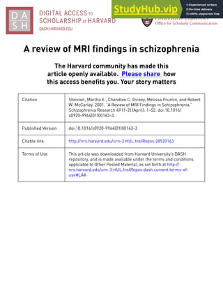 A review of MRI findings in schizophrenia
The Harvard community has made this
article openly available. Please share how
this access benefits you. Your story matters
Citation Shenton, Martha E., Chandlee C. Dickey, Melissa Frumin, and Robert
W. McCarley. 2001. “A Review of MRI Findings in Schizophrenia.”
Schizophrenia Research 49 (1-2) (April): 1–52. doi:10.1016/
s0920-9964(01)00163-3.
Published Version doi:10.1016/s0920-9964(01)00163-3
Citable link http://nrs.harvard.edu/urn-3:HUL.InstRepos:28520163
Terms of Use This article was downloaded from Harvard University’s DASH
repository, and is made available under the terms and conditions
applicable to Other Posted Material, as set forth at http://
nrs.harvard.edu/urn-3:HUL.InstRepos:dash.current.terms-of-
use#LAA
 
