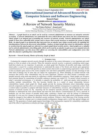 © 2013, IJARCSSE All Rights Reserved Page | 7
Volume 3, Issue 9, September 2013 ISSN: 2277 128X
International Journal of Advanced Research in
Computer Science and Software Engineering
Research Paper
Available online at: www.ijarcsse.com
A Review of Network Security Metrics
Tito Waluyo Purboyo1
, Kuspriyanto2
1,2
School of Electrical Engineering and Informatics,
Institut Teknologi Bandung, Jl. Ganesha 10 Bandung 40553, Indonesia
Abstract— A graph based on an attack can be used by a network administrator to measure an enterprise networks
accurately. A network administrator can understand the most critical threats and choose the best countermeasures.
Attack graph is an integral part of modeling the overview of network security. Network administrators use attack
graphs to know how vulnerable their systems and to choose what security measures to maintain the system to deploy
them. An attack graph is an abstraction that represents how an attacker may violate security policy by exploiting the
interdependence between the discovered vulnerabilities. Analyses of attack graph that extract an information relevant
to security from the attack graph are referred to as attack graph-based security metrics. Attack graphs are a valuable
tool to network administrators, describing paths which can be used by an attacker to gain access to a targeted network.
Network administrator can then focus their efforts on correcting the vulnerabilities and configuration errors that
allow the attackers exploiting these vulnerabilities.
Keywords— Network Security, Metrics of Security, Graph of Attack
I. INTRODUCTION
Evaluating the computer network security through the analysis of the system information is very important and could
protect us from an attack to the network. When the enterprise network security is analyzed, considering mulsti-stage,
multi-host attacks are vey important. In particular, an attack graph that illustrates all possible multi-stage, multi-host
attack paths is crucial for a system administrator to understand the nature of the threats and decide upon appropriate
countermeasures [1]. An Attack Path specifies an attack scenario that results in compromising organization values. It tells
us how an attacker gains access to the victim computer; how and which vulnerability attacker can take advantage of and
what kind of damage may be done that can impact the organization [2]. When defending an isolated network with
resources that critical, some vulnerabilities may not seem significant. Attackers can often intrude a seemingly well-
guarded network using multi-step attacks by exploiting a related vulnerabilities sequences. Attack graphs can recognize
such potential threats by enumerating all possible sequences attackers can exploit [3]. To protect critical resources in
today’s networked environments, it is desirable to quantify the probability of multi-step attacks which potential to
combine multiple vulnerabilities. This fact becomes feasible due to a model of causal relationships between
vulnerabilities, namely, attack graph [4]. Attack graphs provide the missing information about relationships among
network components and thus allow us to consider potential attacks and their consequences in a particular context. Such
a context makes it possible to compose individual measures of vulnerabilities, resources, and configurations into a total
measure of network security [5]. By measuring risk for enterprise networks precisely, attack graphs allow network
defenders to understand the most critical threats and select the most effective countermeasures [6]. Even a network of
moderate size can have dozens of possible attack paths, confusing a human user with the amount of information
described. It is not easy for a human to determine from the information in the attack graph which configuration settings
should be changed to best address the identified security problems. Without a clear observing of the existing security
problems, it is hard for a human user to evaluate possible configuration changes and to verify that optimal changes are
made [7]. The generation of attack graph requires knowledge of the prerequisites required for vulnerability exploitation
and of the effect of exploitation on attacker privileges and the network [8].
Fig. 1 An example enterprise network [7]
 