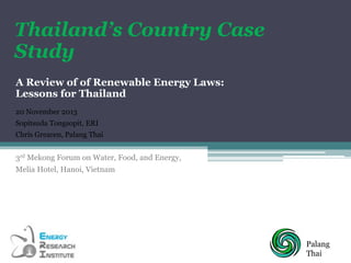 Thailand’s Country Case
Study
A Review of of Renewable Energy Laws:
Lessons for Thailand
20 November 2013
Sopitsuda Tongsopit, ERI
Chris Greacen, Palang Thai

3rd Mekong Forum on Water, Food, and Energy,
Melia Hotel, Hanoi, Vietnam

Palang
Thai

 