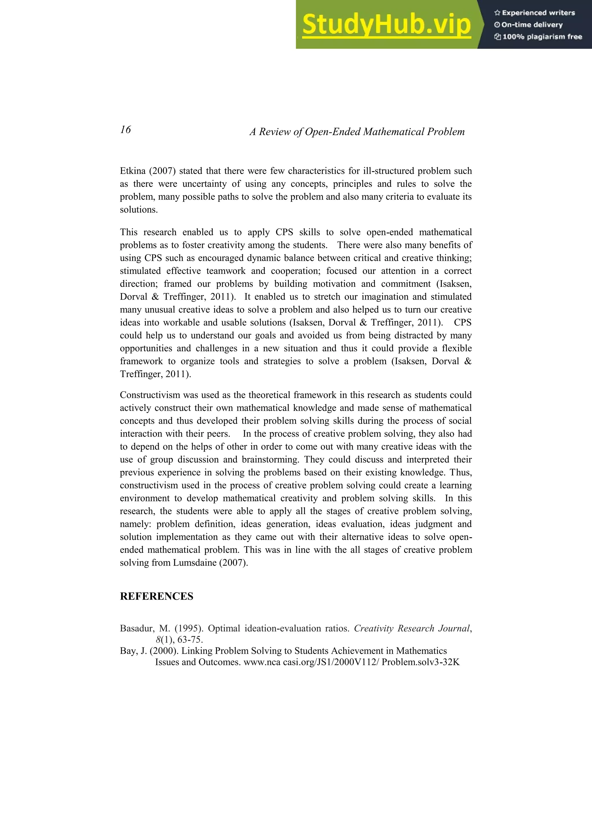 16 A Review of Open-Ended Mathematical Problem
Etkina (2007) stated that there were few characteristics for ill-structured problem such
as there were uncertainty of using any concepts, principles and rules to solve the
problem, many possible paths to solve the problem and also many criteria to evaluate its
solutions.
This research enabled us to apply CPS skills to solve open-ended mathematical
problems as to foster creativity among the students. There were also many benefits of
using CPS such as encouraged dynamic balance between critical and creative thinking;
stimulated effective teamwork and cooperation; focused our attention in a correct
direction; framed our problems by building motivation and commitment (Isaksen,
Dorval & Treffinger, 2011). It enabled us to stretch our imagination and stimulated
many unusual creative ideas to solve a problem and also helped us to turn our creative
ideas into workable and usable solutions (Isaksen, Dorval & Treffinger, 2011). CPS
could help us to understand our goals and avoided us from being distracted by many
opportunities and challenges in a new situation and thus it could provide a flexible
framework to organize tools and strategies to solve a problem (Isaksen, Dorval &
Treffinger, 2011).
Constructivism was used as the theoretical framework in this research as students could
actively construct their own mathematical knowledge and made sense of mathematical
concepts and thus developed their problem solving skills during the process of social
interaction with their peers. In the process of creative problem solving, they also had
to depend on the helps of other in order to come out with many creative ideas with the
use of group discussion and brainstorming. They could discuss and interpreted their
previous experience in solving the problems based on their existing knowledge. Thus,
constructivism used in the process of creative problem solving could create a learning
environment to develop mathematical creativity and problem solving skills. In this
research, the students were able to apply all the stages of creative problem solving,
namely: problem definition, ideas generation, ideas evaluation, ideas judgment and
solution implementation as they came out with their alternative ideas to solve open-
ended mathematical problem. This was in line with the all stages of creative problem
solving from Lumsdaine (2007).
REFERENCES
Basadur, M. (1995). Optimal ideation-evaluation ratios. Creativity Research Journal,
8(1), 63-75.
Bay, J. (2000). Linking Problem Solving to Students Achievement in Mathematics
Issues and Outcomes. www.nca casi.org/JS1/2000V112/ Problem.solv3-32K
 
