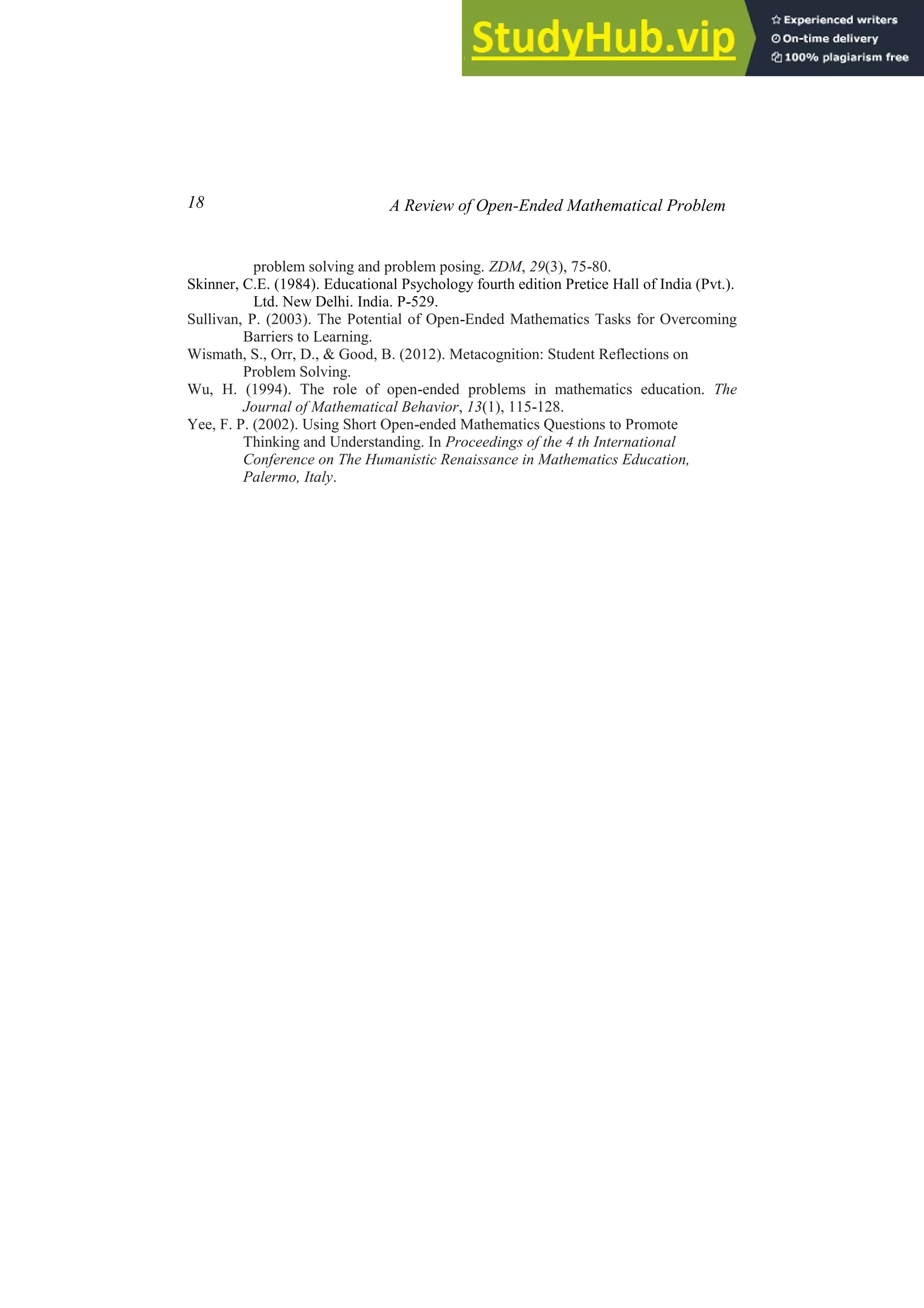 18 A Review of Open-Ended Mathematical Problem
problem solving and problem posing. ZDM, 29(3), 75-80.
Skinner, C.E. (1984). Educational Psychology fourth edition Pretice Hall of India (Pvt.).
Ltd. New Delhi. India. P-529.
Sullivan, P. (2003). The Potential of Open-Ended Mathematics Tasks for Overcoming
Barriers to Learning.
Wismath, S., Orr, D., & Good, B. (2012). Metacognition: Student Reflections on
Problem Solving.
Wu, H. (1994). The role of open-ended problems in mathematics education. The
Journal of Mathematical Behavior, 13(1), 115-128.
Yee, F. P. (2002). Using Short Open-ended Mathematics Questions to Promote
Thinking and Understanding. In Proceedings of the 4 th International
Conference on The Humanistic Renaissance in Mathematics Education,
Palermo, Italy.
 