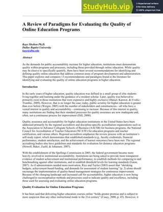 A Review of Paradigms for Evaluating the Quality of
Online Education Programs
Kaye Shelton Ph.D.
Dallas Baptist University
kaye@dbu.edu
Abstract
As the demands for public accountability increase for higher education, institutions must demonstrate
quality within programs and processes, including those provided through online education. While quality
may be elusive to specifically quantify, there have been several recommendations for identifying and
defining quality online education that address common areas of program development and administration.
This paper explores and compares 13 recommendations and paradigms found in the literature for
identifying and evaluating the quality of online education programs in higher education.
Introduction
In the early years of higher education, quality education was defined as a small group of elite students
living together and learning under the guidance of a resident scholar. Later, quality was believed to
primarily exist in those institutions that were expensive and highly exclusive (Daniel, Kanwar, & Uvalic-
Trumbic, 2009). However, that is no longer the case; today, public scrutiny for higher education is greater
than ever before (Wergin, 2005) with the number of stakeholders and constituencies—all who have a
vested interest in quality and accountability—continuing to increase. Because of this interest in quality,
many institutions are finding that their standard processes for quality assurance are now inadequate and,
often, not a continuous process for improvement (Dill, 2000).
Quality assurance and accountability for higher education institutions in the United States have been
addressed primarily by the regional accreditors and discipline-specific accreditation organizations such as
the Association to Advance Collegiate Schools of Business (AACSB) for business programs, the National
Council for Accreditation of Teacher Education (NCATE) for education programs and teacher
certification, and various others. Regional accreditors emphasize the review process with an institution’s
self-study report, which demonstrates that established standards (e.g., faculty credentials, financial
performance, student satisfaction, and the achievement of learner outcomes) have been met. The regional
accrediting bodies also have guidelines and standards for evaluation for distance education programs
(Howell, Baker, Zuehl, & Johansen, 2007).
With the establishment of the Spellings Commission in 2005, the federal government became more
heavily involved in institutional accountability. Institutions are being asked to provide more transparent
evidence of student achievement and institutional performance, to establish methods for comparing to and
benchmarking against other institutions, and to establish threshold levels for learning standards (Eaton,
2007). As if administrators needed more motivation, Rice and Taylor (2003) assert that “shrinking
budgets, achievement-based funding, and demands for assessment of student learning” (p. 2) alone should
encourage the implementation of quality-based management strategies for continuous improvement.
Because of the changing landscape and increased call for accountability, higher education is now being
challenged to reconceptualize methods and processes used to indicate quality and excellence, including
those used for assessing and evaluating online education programs.
Quality Evaluation for Online Education Programs
It has been said that delivering higher education courses online “holds greater promise and is subject to
more suspicion than any other instructional mode in the 21st century” (Casey, 2008, p. 45). However, it
 