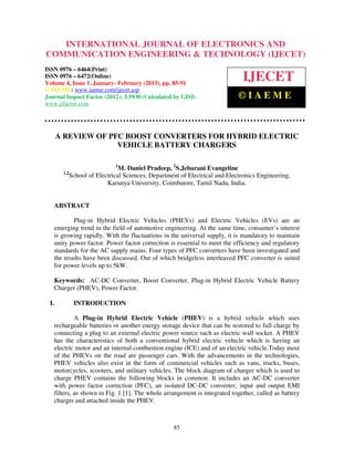 INTERNATIONAL JOURNAL OF ELECTRONICS AND
COMMUNICATION ENGINEERING & TECHNOLOGY (IJECET)
ISSN 0976 – 6464(Print)
ISSN 0976 – 6472(Online)
Volume 4, Issue 1, January- February (2013), pp. 85-91
                                                                               IJECET
© IAEME: www.iaeme.com/ijecet.asp
Journal Impact Factor (2012): 3.5930 (Calculated by GISI)                    ©IAEME
www.jifactor.com




      A REVIEW OF PFC BOOST CONVERTERS FOR HYBRID ELECTRIC
                    VEHICLE BATTERY CHARGERS

                              1
                                M. Daniel Pradeep, 2S.Jebarani Evangeline
       1,2
             School of Electrical Sciences, Department of Electrical and Electronics Engineering,
                           Karunya University, Coimbatore, Tamil Nadu, India.


   ABSTRACT

           Plug-in Hybrid Electric Vehicles (PHEVs) and Electric Vehicles (EVs) are an
   emerging trend in the field of automotive engineering. At the same time, consumer’s interest
   is growing rapidly. With the fluctuations in the universal supply, it is mandatory to maintain
   unity power factor. Power factor correction is essential to meet the efficiency and regulatory
   standards for the AC supply mains. Four types of PFC converters have been investigated and
   the results have been discussed. Out of which bridgeless interleaved PFC converter is suited
   for power levels up to 5kW.

   Keywords: AC-DC Converter, Boost Converter, Plug-in Hybrid Electric Vehicle Battery
   Charger (PHEV), Power Factor.

 I.           INTRODUCTION

            A Plug-in Hybrid Electric Vehicle (PHEV) is a hybrid vehicle which uses
   rechargeable batteries or another energy storage device that can be restored to full charge by
   connecting a plug to an external electric power source such as electric wall socket. A PHEV
   has the characteristics of both a conventional hybrid electric vehicle which is having an
   electric motor and an internal combustion engine (ICE) and of an electric vehicle.Today most
   of the PHEVs on the road are passenger cars. With the advancements in the technologies,
   PHEV vehicles also exist in the form of commercial vehicles such as vans, trucks, buses,
   motorcycles, scooters, and military vehicles. The block diagram of charger which is used to
   charge PHEV contains the following blocks in common. It includes an AC-DC converter
   with power factor correction (PFC), an isolated DC-DC converter, input and output EMI
   filters, as shown in Fig. 1 [1]. The whole arrangement is integrated together, called as battery
   charger and attached inside the PHEV.



                                                    85
 