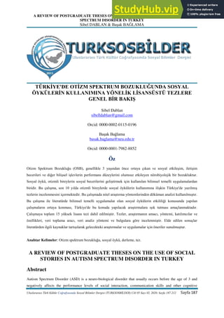 A REVIEW OF POSTGRADUATE THESES ON THE USE OF SOCIAL STORIES IN AUTISM
SPECTRUM DISORDER IN TURKEY
Sibel DABLAN & Başak BAĞLAMA
Uluslararası Türk Kültür Coğrafyasında Sosyal Bilimler Dergisi (TURKSOSBİLDER) Cilt 05 Sayı 02, 2020, Sayfa 187-212 Sayfa 187
TÜRKİYE'DE OTİZM SPEKTRUM BOZUKLUĞUNDA SOSYAL
ÖYKÜLERİN KULLANIMINA YÖNELİK LİSANSÜSTÜ TEZLERE
GENEL BİR BAKIŞ
Sibel Dablan
sibelldablan@gmail.com
Orcid: 0000-0002-0115-0196
Başak Bağlama
basak.baglama@neu.edu.tr
Orcid: 0000-0001-7982-8852
Öz
Otizm Spektrum Bozukluğu (OSB), genellikle 3 yaşından önce ortaya çıkan ve sosyal etkileşim, iletişim
becerileri ve diğer bilişsel işlevlerin performans düzeylerini olumsuz etkileyen nörobiyolojik bir bozukluktur.
Sosyal öykü, otizmli bireylerin sosyal becerilerini geliştirmek için kullanılan bilimsel temelli uygulamalardan
biridir. Bu çalışma, son 10 yılda otizmli bireylerde sosyal öykülerin kullanımına ilişkin Türkiye'de yazılmış
tezlerin incelenmesini içermektedir. Bu çalışmada nitel araştırma yöntemlerinden döküman analizi kullanılmıştır.
Bu çalışma ile literatürde bilimsel temelli uygulamalar olan sosyal öykülerin etkililiği konusunda yapılan
çalışmaların ortaya konması, Türkiye'de bu konuda yapılacak araştırmalara ışık tutması amaçlanmaktadır.
Çalışmaya toplam 15 yüksek lisans tezi dahil edilmiştir. Tezler, araştırmanın amacı, yöntemi, katılımcılar ve
özellikleri, veri toplama aracı, veri analiz yöntemi ve bulgulara göre incelenmiştir. Elde edilen sonuçlar
literatürden ilgili kaynaklar tartışılarak gelecekteki araştırmalar ve uygulamalar için öneriler sunulmuştur.
Anahtar Kelimeler: Otizm spektrum bozukluğu, sosyal öykü, derleme, tez.
A REVIEW OF POSTGRADUATE THESES ON THE USE OF SOCIAL
STORIES IN AUTISM SPECTRUM DISORDER IN TURKEY
Abstract
Autism Spectrum Disorder (ASD) is a neuro-biological disorder that usually occurs before the age of 3 and
negatively affects the performance levels of social interaction, communication skills and other cognitive
 