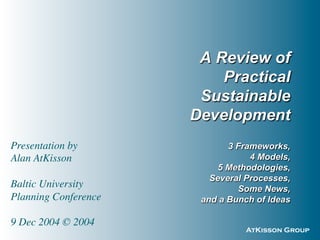AtKisson Group
A Review of
Practical
Sustainable
Development
3 Frameworks,
4 Models,
5 Methodologies,
Several Processes,
Some News,
and a Bunch of Ideas
Presentation by
Alan AtKisson
Baltic University
Planning Conference
9 Dec 2004 © 2004
 