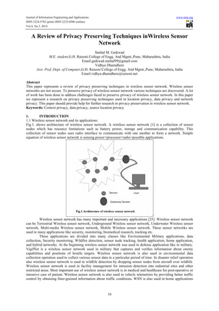 Journal of Information Engineering and Applications www.iiste.org
ISSN 2224-5782 (print) ISSN 2225-0506 (online)
Vol.4, No.3, 2014
16
A Review of Privacy Preserving Techniques inWireless Sensor
Network
Snehal M. Gaikwad
M.E. student,G.H. Raisoni College of Engg. And Mgmt.,Pune, Maharashtra, India
Email:gaikwad.snehal99@gmail.com
Vidhya Dhamdhere
Asst. Prof. Dept. of Computer,G.H. Raisoni College of Engg. And Mgmt.,Pune, Maharashtra, India
Email:vidhya.dhamdhere@raisoni.net
Abstract
This paper represents a review of privacy preserving techniques in wireless sensor network. Wireless sensor
networks are not secure. To preserve privacy of wireless sensor network various techniques are discovered. A lot
of work has been done to address challenges faced to preserve privacy of wireless sensor network. In this paper
we represent a research on privacy preserving techniques used in location privacy, data privacy and network
privacy. This paper should provide help for further research in privacy preservation in wireless sensor network.
Keywords: Context privacy, data privacy, source location privacy
1. INTRODUCTION
1.1 Wireless sensor network and its applications:
Fig.1. shows architecture of wireless sensor network. A wireless sensor network [1] is a collection of sensor
nodes which has resource limitations such as battery power, storage and communication capability. This
collection of sensor nodes uses radio interface to communicate with one another to form a network. Simple
equation of wireless sensor network is sensing power+processor+radio=possible applications.
Wireless sensor network has many important and necessary applications [25]. Wireless sensor network
can be Terrestrial Wireless sensor network, Underground Wireless sensor network, Underwater Wireless sensor
network, Multi-media Wireless sensor network, Mobile Wireless sensor network. These sensor networks are
used in many applications like security, monitoring, biomedical research, tracking etc.
These applications are divided into many classes like Environmental Military applications, data
collection, Security monitoring, Wildfire detection, sensor node tracking, health application, home application,
and hybrid networks. At the beginning wireless sensor network was used in defense application like in military.
VigilNet is a wireless sensor network used in military that captures and veriﬁes information about enemy
capabilities and positions of hostile targets. Wireless sensor network is also used in environmental data
collection operation used to collect various sensor data in a particular period of time. In disaster relief operation
also wireless sensor network is used in wildlife detection by dropping sensor nodes from aircraft over wildlife.
Wireless sensor network is used in facility management for intrusion detection into industrial sites and other
restricted areas. Most important use of wireless sensor network is in medical and healthcare for post-operative or
intensive care of patient. Wireless sensor network is also used in vehicle telemetries by providing better traffic
control by obtaining finer-grained information about traffic conditions. WSN is also used in home applications
 