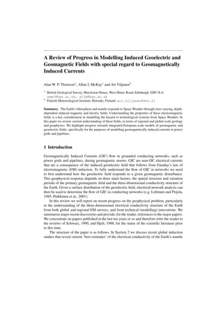 A Review of Progress in Modelling Induced Geoelectric and 
Geomagnetic Fields with special regard to Geomagnetically 
Induced Currents 
Alan W. P. Thomson1, Allan J. McKay1 and Ari Viljanen2 
1 British Geological Survey, Murchsion House, West Mains Road, Edinburgh, EH9 3LA 
awpt@bgs.ac.uk, aljm@bgs.ac.uk 
2 Finnish Meteorological Institute, Helsinki, Finland. ari.viljanen@fmi.fi 
Summary. The Earth’s lithosphere and mantle responds to SpaceWeather through time-varying, depth-dependent 
induced magnetic and electric fields. Understanding the properties of these electromagnetic 
fields is a key consideration in modelling the hazard to technological systems from Space Weather. In 
this paper we review current understanding of these fields, in terms of regional and global scale geology 
and geophysics. We highlight progress towards integrated European-scale models of geomagnetic and 
geoelectric fields, specifically for the purposes of modelling geomagnetically induced currents in power 
grids and pipelines. 
1 Introduction 
Geomagnetically Induced Currents (GIC) flow in grounded conducting networks, such as 
power grids and pipelines, during geomagnetic storms. GIC are near-DC electrical currents 
that are a consequence of the induced geoelectric field that follows from Faraday’s law of 
electromagnetic (EM) induction. To fully understand the flow of GIC in networks we need 
to first understand how the geoelectric field responds to a given geomagnetic disturbance. 
This geophysical response depends on three main factors: the spatial structure and variation 
periods of the primary geomagnetic field and the three-dimensional conductivity structure of 
the Earth. Given a surface distribution of the geoelectric field, electrical network analysis can 
then be used to determine the flow of GIC in conducting networks (e.g. Lehtinen and Pirjola, 
1985; Pulkkinen et al., 2001). 
In this review we will report on recent progress on the geophysical problem, particularly 
in the understanding of the three-dimensional electrical conductivity structure of the Earth 
from both global and regional EM surveys, and from technical (modelling) innovations. We 
summarise major recent discoveries and provide, for the reader, references to the major papers. 
We concentrate on papers published in the last ten years or so and therefore refer the reader to 
the reviews of Schwarz, 1990, and Hjelt, 1988, for the status of the scientific literature prior 
to this time. 
The structure of the paper is as follows. In Section 2 we discuss recent global induction 
studies that reveal current ‘best estimates’ of the electrical conductivity of the Earth’s mantle 
 