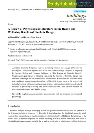 Buildings 2015, 5, 948-963; doi:10.3390/buildings5030948
buildings
ISSN 2075-5309
www.mdpi.com/journal/buildings/
Review
A Review of Psychological Literature on the Health and
Wellbeing Benefits of Biophilic Design
Kaitlyn Gillis * and Birgitta Gatersleben
Department of Psychology, Faculty of Arts and Humans Sciences, University of Surrey, Guildford,
Surrey GU2 7XH, UK; E-Mail: b.gatersleben@surrey.ac.uk
* Author to whom correspondence should be addressed; E-Mail: kg00138@surrey.ac.uk;
Tel.: +44-(0)1483-689306.
Academic Editor: Mallory Taub
Received: 7 July 2015 / Accepted: 19 August 2015 / Published: 25 August 2015
Abstract: Biophilic design has received increasing attention as a design philosophy in
recent years. This review paper focused on the three Biophilic design categories as proposed
by Stephen Kellert and Elizabeth Calabrese in “The Practice of Biophilic Design”.
Psychological, peer reviewed literature supporting the benefits of Biophilic design was
searched for through the lens of restorative environments. Results indicate that there exists
much evidence supporting certain attributes of Biophilic design (such as the presence of
natural elements), while empirical evidence for other attributes (such as the use of natural
materials or processes) is lacking. The review concludes with a call for more research on
restorative environments and Biophilic design.
Keywords: biophilic design; restorative environments; built environment; environmental
psychology
1. Introduction
Biophilic design is a design philosophy that encourages the use of natural systems and processes in
the design of the built environment [1]. Biophilic design is based on the Biophilia hypothesis, which
proposes that humans have an innate connection with the natural world [2] and that exposure to the
natural world is therefore important for human wellbeing. However, human interaction with nature is
often lacking in modern day societies [3] due to societal trends such as urbanization, building design, and
OPEN ACCESS
 