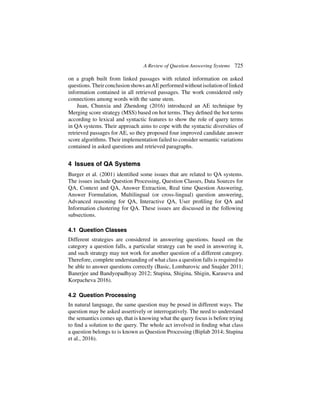 A Review of Question Answering Systems 725
on a graph built from linked passages with related information on asked
questions.TheirconclusionshowsanAEperformedwithoutisolationoflinked
information contained in all retrieved passages. The work considered only
connections among words with the same stem.
Juan, Chunxia and Zhendong (2016) introduced an AE technique by
Merging score strategy (MSS) based on hot terms. They defined the hot terms
according to lexical and syntactic features to show the role of query terms
in QA systems. Their approach aims to cope with the syntactic diversities of
retrieved passages for AE, so they proposed four improved candidate answer
score algorithms. Their implementation failed to consider semantic variations
contained in asked questions and retrieved paragraphs.
4 Issues of QA Systems
Burger et al. (2001) identified some issues that are related to QA systems.
The issues include Question Processing, Question Classes, Data Sources for
QA, Context and QA, Answer Extraction, Real time Question Answering,
Answer Formulation, Multilingual (or cross-lingual) question answering,
Advanced reasoning for QA, Interactive QA, User profiling for QA and
Information clustering for QA. These issues are discussed in the following
subsections.
4.1 Question Classes
Different strategies are considered in answering questions. based on the
category a question falls, a particular strategy can be used in answering it,
and such strategy may not work for another question of a different category.
Therefore, complete understanding of what class a question falls is required to
be able to answer questions correctly (Basic, Lombarovic and Snajder 2011;
Banerjee and Bandyopadhyay 2012; Stupina, Shigina, Shigin, Karaseva and
Korpacheva 2016).
4.2 Question Processing
In natural language, the same question may be posed in different ways. The
question may be asked assertively or interrogatively. The need to understand
the semantics comes up, that is knowing what the query focus is before trying
to find a solution to the query. The whole act involved in finding what class
a question belongs to is known as Question Processing (Biplab 2014; Stupina
et al., 2016).
 