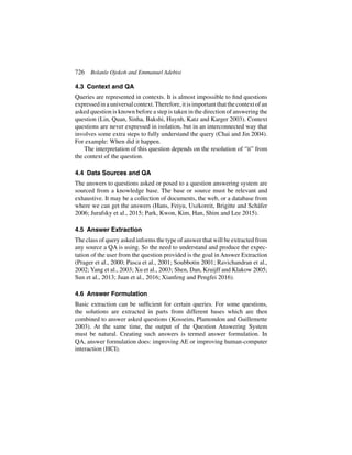 726 Bolanle Ojokoh and Emmanuel Adebisi
4.3 Context and QA
Queries are represented in contexts. It is almost impossible to find questions
expressedinauniversalcontext.Therefore,itisimportantthatthecontextofan
asked question is known before a step is taken in the direction of answering the
question (Lin, Quan, Sinha, Bakshi, Huynh, Katz and Karger 2003). Context
questions are never expressed in isolation, but in an interconnected way that
involves some extra steps to fully understand the query (Chai and Jin 2004).
For example: When did it happen.
The interpretation of this question depends on the resolution of “it” from
the context of the question.
4.4 Data Sources and QA
The answers to questions asked or posed to a question answering system are
sourced from a knowledge base. The base or source must be relevant and
exhaustive. It may be a collection of documents, the web, or a database from
where we can get the answers (Hans, Feiyu, Uszkoreit, Brigitte and Schäfer
2006; Jurafsky et al., 2015; Park, Kwon, Kim, Han, Shim and Lee 2015).
4.5 Answer Extraction
The class of query asked informs the type of answer that will be extracted from
any source a QA is using. So the need to understand and produce the expec-
tation of the user from the question provided is the goal in Answer Extraction
(Prager et al., 2000; Pasca et al., 2001; Soubbotin 2001; Ravichandran et al.,
2002; Yang et al., 2003; Xu et al., 2003; Shen, Dan, Kruijff and Klakow 2005;
Sun et al., 2013; Juan et al., 2016; Xianfeng and Pengfei 2016).
4.6 Answer Formulation
Basic extraction can be sufficient for certain queries. For some questions,
the solutions are extracted in parts from different bases which are then
combined to answer asked questions (Kosseim, Plamondon and Guillemette
2003). At the same time, the output of the Question Answering System
must be natural. Creating such answers is termed answer formulation. In
QA, answer formulation does: improving AE or improving human-computer
interaction (HCI).
 
