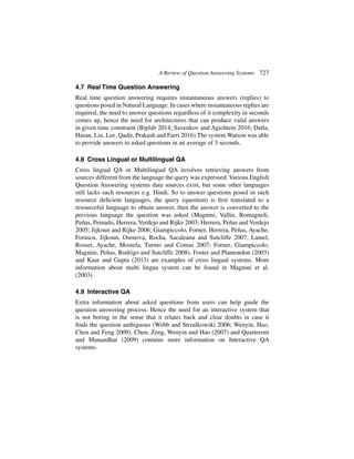 A Review of Question Answering Systems 727
4.7 Real Time Question Answering
Real time question answering requires instantaneous answers (replies) to
questions posed in Natural Language. In cases where instantaneous replies are
required, the need to answer questions regardless of it complexity in seconds
comes up, hence the need for architectures that can produce valid answers
in given time constraint (Biplab 2014; Savenkov and Agichtein 2016; Datla,
Hasan, Liu, Lee, Qadir, Prakash and Farri 2016).The system Watson was able
to provide answers to asked questions in an average of 3 seconds.
4.8 Cross Lingual or Multilingual QA
Cross lingual QA or Multilingual QA involves retrieving answers from
sources different from the language the query was expressed. Various English
Question Answering systems data sources exist, but some other languages
still lacks such resources e.g. Hindi. So to answer questions posed in such
resource deficient languages, the query (question) is first translated to a
resourceful language to obtain answer, then the answer is converted to the
previous language the question was asked (Magnini, Vallin, Romagnoli,
Peñas, Peinado, Herrera, Verdejo and Rijke 2003; Herrera, Peñas and Verdejo
2005; Jijkoun and Rijke 2006; Giampiccolo, Forner, Herrera, Peñas, Ayache,
Forascu, Jijkoun, Osenova, Rocha, Sacaleanu and Sutcliffe 2007; Lamel,
Rosset, Ayache, Mostefa, Turmo and Comas 2007; Forner, Giampiccolo,
Magnini, Peñas, Rodrigo and Sutcliffe 2008). Foster and Plamondon (2003)
and Kaur and Gupta (2013) are examples of cross lingual systems. More
information about multi lingua system can be found in Magnini et al.
(2003).
4.9 Interactive QA
Extra information about asked questions from users can help guide the
question answering process. Hence the need for an interactive system that
is not boring in the sense that it relates back and clear doubts in case it
finds the question ambiguous (Webb and Strzalkowski 2006; Wenyin, Hao,
Chen and Feng 2009). Chen, Zeng, Wenyin and Hao (2007) and Quarteroni
and Manandhar (2009) contains more information on Interactive QA
systems.
 