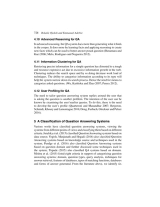 728 Bolanle Ojokoh and Emmanuel Adebisi
4.10 Advanced Reasoning for QA
In advanced reasoning, the QAsystem does more than generating what it finds
in the corpus. It does more by learning facts and applying reasoning to create
new facts which can be used to better answer posed question (Benamara and
Kaci 2006; Melo, Rodrigues and Nogueira 2012).
4.11 Information Clustering for QA
Retrieving precise information for a simple question has distorted to a tough
and resource expensive act due to excessive information growth in the web.
Clustering reduces the search space and by so doing decrease work load of
techniques. The ability to categorize information according to its type will
help the system narrow down its search process. Hence the need for means to
categorize asked questions. (Wu, Kashioka and Zhao 2007; Perera 2012).
4.12 User Profiling for QA
The need to tailor question answering system replies around the user that
is asking the question is another problem. The intention of the user can be
known by examining the user’searlier queries. To do this, there is the need
to develop the user’s profile (Quarteroni and Manandhar 2007; Bergeron,
Schmidt, Khoury and Lamontagne 2016; Dong, Furbach, Glockner and Pelzer
2016).
5 A Classification of Question Answering Systems
Various works have classified question answering systems, viewing the
systems from different points of views and classifying them based on different
criteria. Jurafsky et al. (2015) classified QuestionAnswering systems based on
data source; Yogish, Manjunath and Hegadi (2016) also classified Question
Answering systems based on knowledge source and techniques used in the
system; Pundge et al. (2016) also classified Question Answering systems
based on question domain and further discussed some techniques used in
the system; Tirpude (2015) also classified QA systems based on domain.
Mishra et al. (2015) listed eight criteria in support of categorizing question
answering systems: domain, question types, query analysis, techniques for
answer retrieval, features of databases, types of matching functions, databases
and forms of answer generated. From the literature above, we identify six
 