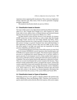 A Review of Question Answering Systems 729
important criteria supporting QA classification. These criteria are Application
domain, Question type, Data source, Form of answer generated, Language
paradigm, Approaches.
The proposed classification details are given as follows:
5.1 Classification based on Domain:
Two types of QAsystems exist. Open domain and Closed or Restricted domain
(Kaur et al., 2013; Tirpude 2015; Pundge et al., 2016; Yogish et al., 2016).
Some other reviews address these as General domain and restricted domain
Question Answering System respectively (Mishra et al., 2015).
An Open domain system provides answers to any question, for instance
START system has no topic restrictions as well as many other like Google
Knowledge Graph, Answers.com and Yodaqa (Baudiš and Šedivy 2015).
General domain questions has a large repository of queries that can be asked.
QA systems leverages on general structured texts and world knowledge in
their approaches to produce answers (Kan and Lam 2006). In this system,
the answer quality is not high, and casual users are responsible for posing
questions (Indurkhya and Damereau 2010).
Aclosed domain Question answering system offers answers on some fixed
topics for instance BASEBALL answers questions about baseball games and
LUNARanswersqueriesaboutrocksamples.Thisdomainrequiresalinguistic
provision to comprehend the natural language text to provide solution to
queries precisely. Its development involves a better method which improves
the accuracy of the QAsystem by confining the field of the queries and the size
of database. The answer quality based on the approach is expected to be better.
There are several closed domain QA systems created in the literature. These
domains include temporal QA systems, geospatial QA systems, medical QA
systems, patent QA systems and community QA systems. Closed domain QA
systems can be combined to create an Open domain QA systems (Indurkhya
et al., 2010; Lopeza et al., 2011). The difference between open and closed
domain QA systems is the presence of domain-dependent information that
can be used to better the accuracy of the system (Molla and Vicedo 2007).
5.2 Classification based on Types of Questions
Generating answers to users’ queries is directly related to the question type
asked (Moldovan, Pasca and Harabagiu 2003). Therefore, the taxonomy of
queries asked in QAsystems directly affects the responses. QAsystem outputs
 