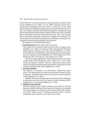 730 Bolanle Ojokoh and Emmanuel Adebisi
reveal that 36.4% of errors occur due to mis-classification of queries in QA
systems (Moldovan et al., 2003). Li et al. (2002) categorize queries into a
content based classification but they work on a small class of real world
queries. Benamara (2004) performed question classification based on response
type. Fan, Xingwei and Hau (2010) performed question classification using
patternmatchingandmachinelearningmethods. Mishraetal. (2015)classified
QA systems based on question types queried by users. This work classifies
based on all the possible types of questions it identifies from literature. The
classes types are: list questions, factoid questions, Definition, causal questions,
confirmation questionsand hypothetical type questions.
The categories are described briefly below.
i. Factoid questions [what, when, which, who, how]
These questions are factual in nature and they refer to a single answer
(Indurkhya et al., 2010), as for instance: Who is the president of Nigeria?
Factoid queries commonly start with wh-word (Mishra et al., 2015).
Current QAsystem’s performance in providing answers to factoid queries
have got satisfactory results (Indurkhya et al., 2010; Lopeza et al., 2011;
Kolomiyets 2011; Dwivedi et al., 2013; Kumar et al., 2014).
The answer types expected for common factoid questions are usually
named entities (NE) (Kolomiyets 2011; Lopeza et al., 2011). They
are the wh-category of queries. Therefore, improved accuracy can be
realized. Factoid query identification and automatic classification is itself
a research problem in QA systems (Mishra et al., 2015).
ii. List type questions
The response to a list query is an enumeration: “Which state export
cocoa?” the enumerations are usually an enumeration of entities or facts
in responses. Threshold value setting for list question remains a problem
in QA (Indurkhya et al., 2010).
Methods with successful application on factoid questions will handle
list questions since the answers are factual in nature and deep NLP to
extract answers is not required (Mishra et al., 2015).
iii. Definition type questions
Definition question types require anintricate processing of retrieved
documents and the absolute answer consists of a text piece or is acquired
after summarizing more documents (Cui, Kan and Chua 2007; Lopeza
et al., 2011): “What is a noun?”. Usually they start with ‘what is’.Answers
to Definition type’s questions can be any event or entity.
 