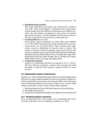 A Review of Question Answering Systems 731
iv. Hypothetical type questions
This require information associated to any assumed event. Usually it
starts with “ What would happen if ” (Kolomiyets 2011). QA systems
need knowledge retrieval methods for producing answers (Mishra et al.,
2015). Also, the solutions are subjective to these queries. No specific
right answer for queries. exist The reliability for QA systems answers to
this type of question is low and it relies on context and users.
v. Causal questions [how or why]
Causal queries require clarifications on entities they contain (Mishra
et al., 2015). While factoid questions extract named entities as answers,
causal answers are not named entities. These questions seek expla-
nations, reasons or elaborations for specific events or objects. Text
analysis is required at both the pragmatic and discourse level by QA
systems to generate answers using advanced NLPtechniques (Moldovan,
Harabagiu and Pasca 2000; Verberne, Boves, Oostdijk and Coppen 2007;
Higashinaka and Isozaki 2008; Verberne, Boves, Oostdijk and Coppen,
2008; Verberne, Boves, Oostdijk and Coppen 2010).
vi. Confirmation questions
Solutions to Confirmation questions are expected to be in a YES or
NO form. Inference mechanism, common sense reasoning and world
knowledge is required by QA systems to generate answers to causal
question.
5.3 Classification based on Data Source
Jurafsky et al. (2015) identified Information Retrieval and Knowledge based
QA as the two major modern paradigm for answering questions, Yogish et al.
(2016) classified QA systems under: system based on Web source and system
based on Information Retrieval. On the basis of Data source, a review of QA
systems classification is done in terms of three further categories:
i. Information Retrieval based (IR-based) Question Answering System
ii. Knowledge Based System
iii. Hybridized or Multiple Knowledge Source Question Answering System
5.3.1 IR-based question answering
IR or text-based QA relies on the gigantic size of information that can be
accessed on the Web as text or in ontologies (Jurafsky et al., 2015).
 