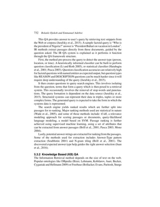 732 Bolanle Ojokoh and Emmanuel Adebisi
This QA provides answer to user’s query by retrieving text snippets from
the Web or corpora (Jurafsky et al., 2015). A sample factoid query is “Who is
the president of Nigeria?” answer is “President Buhari on vacation in London”.
IR methods extract passages directly from these documents, guided by the
question asked. The IR QA system is explained as it performs it function
through the QA framework structure.
First, the method pre-process the query to detect the answer type (person,
location, or time). A heuristically informed classifier can be built to perform
question classification (Li and Roth 2005), or statistical classifier (Harabagiu
et al., 2001; Pasca 2003). Question classification accuracies are relatively high
forfactoidquestionswithnamedentitiesasexpectedoutput,butquestiontypes
like REASON and DESCRIPTION questions can be much harder since it will
require deep understanding of the query (Jurafsky et al., 2015).
It then creates questions to query search engines. This involves isolating
from the question, terms that form a query which is then posed to a retrieval
system. This occasionally involves the removal of stop-words and punctua-
tions. The query formation is dependent on the data source (Jurafsky et al.,
2015). Structured systems can represent their data in triples, tuples or more
complex forms. The generated query is expected to take the form in which the
systems data is represented.
The search engine yields ranked results which are further split into
passages for re-ranking. Major ranking methods used are statistical in nature
(Wade et al., 2005), and some of those methods include: tf-idf, a relevance
modeling approach for scoring passages or documents, query-likelihood
language modeling, a model based on SVM. Passage ranking is further
achieved using supervised machine learning, using a set of attributes that
can be extracted from answer passages (Brill et al., 2001; Pasca 2003; Monz
2004).
Lastly,potentialanswerstringsareextractedforrankingfromthepassages.
Some of the methods used for extraction includes Answer-Type pattern
extraction (Soubbotin 2001) and N-gram tiling (Brill et al., 2001). The
discovered expected answer type help guides the right answer selection (Juan
et al., 2016).
5.3.2 Knowledge Based (KB) QA
The Information Retrieval method depends on the size of text on the web.
Popular ontologies like DBpedia (Bizer, Lehmann, Kobilarov, Auer, Becker,
Cyganiak and Hellmann 2009) or Freebase (Bollacker, Evans, Paritosh, Sturge
 