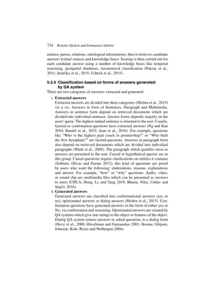 734 Bolanle Ojokoh and Emmanuel Adebisi
entities, parses, relations, ontological information), then it retrieves candidate
answers textual sources and knowledge bases. Scoring is then carried out for
each candidate answer using a number of knowledge bases like temporal
reasoning, geospatial databases, taxonomical classification (Pakray et al.,
2011; Jurafsky et al., 2015; Usbeck et al., 2015).
5.3.4 Classification based on forms of answers generated
by QA system
There are two categories of answers: extracted and generated.
i. Extracted answers
Extracted answers are divided into three categories (Mishra et al., 2015)
vis a vis: Answers in form of Sentences, Paragraph and Multimedia.
Answers in sentence form depend on retrieved documents which are
divided into individual sentence. Answer forms depends majorly on the
users’query. The highest ranked sentence is returned to the user. Usually,
factoid or confirmation questions have extracted answers (Ng and Kan
2010; Baudiš et al., 2015; Juan et al., 2016). For example, questions
like “Who is the highest paid coach in premiership?” or “Who built
the first Aeroplane?” are factoid questions. Answers in paragraph form
also depend on retrieved documents which are divided into individual
paragraphs (Wade et al., 2005). The paragraph which qualifies most as
answers are presented to the user. Causal or hypothetical queries are in
this group. Causal questions require clarifications on entities it contains
(Sobrino, Olivas and Puente 2012), this kind of questions are posed
by users who want the following: elaborations, reasons, explanations
and answer. For example, “how” or “why” questions. Audio, video,
or sound clip are multimedia files which can be presented as answers
to users (CHUA, Hong, Li, and Tang 2010; Bharat, Vilas, Uddav and
Sugriv 2016).
ii Generated answers
Generated answers are classified into conformational answers (yes or
no), opinionated answers or dialog answers (Mishra et al., 2015). Con-
firmation questions have generated answers in the form of either yes or
No, via confirmation and reasoning. Opinionated answers are created by
QAsystems which give star ratings to the object or features of the object.
Dialog QA system returns answers to asked questions in a dialog form
(Hovy et al., 2000; Hirschman and Gaizauskas 2001; Bosma, Ghijsen,
Johnson, Kole, Rizzo and Welbergen 2004).
 