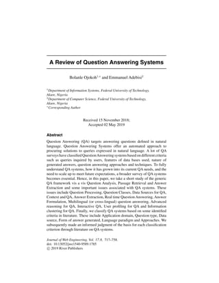 A Review of Question Answering Systems
Bolanle Ojokoh1,∗
and Emmanuel Adebisi2
1
Department of Information Systems, Federal University of Technology,
Akure, Nigeria
2
Department of Computer Science, Federal University of Technology,
Akure, Nigeria
∗
Corresponding Author
Received 15 November 2018;
Accepted 02 May 2019
Abstract
Question Answering (QA) targets answering questions defined in natural
language. Question Answering Systems offer an automated approach to
procuring solutions to queries expressed in natural language. A lot of QA
surveys have classified QuestionAnswering systems based on different criteria
such as queries inquired by users, features of data bases used, nature of
generated answers, question answering approaches and techniques. To fully
understand QA systems, how it has grown into its current QA needs, and the
need to scale up to meet future expectations, a broader survey of QA systems
becomes essential. Hence, in this paper, we take a short study of the generic
QA framework vis a vis Question Analysis, Passage Retrieval and Answer
Extraction and some important issues associated with QA systems. These
issues include Question Processing, Question Classes, Data Sources for QA,
Context and QA, Answer Extraction, Real time Question Answering, Answer
Formulation, Multilingual (or cross-lingual) question answering, Advanced
reasoning for QA, Interactive QA, User profiling for QA and Information
clustering for QA. Finally, we classify QA systems based on some identified
criteria in literature. These include Application domain, Question type, Data
source, Form of answer generated, Language paradigm and Approaches. We
subsequently made an informed judgment of the basis for each classification
criterion through literature on QA systems.
Journal of Web Engineering, Vol. 17 8, 717–758.
doi: 10.13052/jwe1540-9589.1785
c
 2019 River Publishers
 