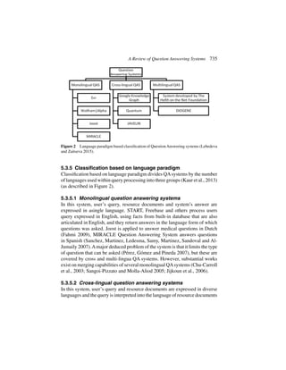 A Review of Question Answering Systems 735
Figure 2 Language paradigm based classification of QuestionAnswering systems (Lebedeva
and Zaitseva 2015).
5.3.5 Classification based on language paradigm
Classification based on language paradigm divides QAsystems by the number
of languages used within query processing into three groups (Kaur et al., 2013)
(as described in Figure 2).
5.3.5.1 Monolingual question answering systems
In this system, user’s query, resource documents and system’s answer are
expressed in asingle language. START, Freebase and others process users
query expressed in English, using facts from built-in database that are also
articulated in English, and they return answers in the language form of which
questions was asked. Joost is applied to answer medical questions in Dutch
(Fahmi 2009), MIRACLE Question Answering System answers questions
in Spanish (Sanchez, Martinez, Ledesma, Samy, Martinez, Sandoval and Al-
Jumaily 2007).Amajor deduced problem of the system is that it limits the type
of question that can be asked (Pérez, Gómez and Pineda 2007), but these are
covered by cross and multi-lingua QA systems. However, substantial works
exist on merging capabilities of several monolingual QAsystems (Chu-Carroll
et al., 2003; Sangoi-Pizzato and Molla-Aliod 2005; Jijkoun et al., 2006).
5.3.5.2 Cross-lingual question answering systems
In this system, user’s query and resource documents are expressed in diverse
languages and the query is interpreted into the language of resource documents
 