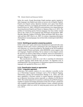 736 Bolanle Ojokoh and Emmanuel Adebisi
before the search. Google Knowledge Graph translates queries inputted in
other languages into English and returns an answer also in English. English-
French cross-lingual system, Quantum translates users query from French
to English, processes it in English and translates the results from English to
French (Foster et al., 2003). JAVELIN system performs cross-lingual question
answering between English and Chinese or Japanese (Kaur et al., 2013). The
problem of translating queries between languages has been widely worked
upon in the context of cross-language QA (Neumann and Sacaleanu 2005;
Sutcliffe, Mulcahy, Gabbay, O’Gorman, White and Slatter 2005; Rosso, Bus-
caldi and Iskra 2007; Pérez et al., 2007). In contrast, integrating information
obtained from varying languages, has not been fully worked upon in QA(Pérez
et al., 2007).
5.3.5.3 Multilingual question answering systems
In this system, user’s query and resource documents are expressed in the same
language and the query search is performed in the same language the query
was expressed, e.g. system developed by The Health on the Net Foundation
supports English, French and Italian, while DIOGENE system supports only
two languages: English and Italian, but in contrast to cross-lingual systems
the question are asked in either Italian or English, retrieval of information is
carried out in Italian or English, and the answer is given in the language of
the query (Magnini et al., 2003).
This classification is useful for a user who is searching for information
in specific language which he/she does not know. An important issue in
multilingual QA is the incorporation of information acquired from dissimilar
languages into agraded list (Pérez et al., 2007).
5.3.6 Classification based on approaches
5.3.6.1 Linguistic approach
Achieving a full syntactic analysis of a text collection is possible via the
use of Knowledge Linguistic techniques such as Part of Speech Tagging,
Tokenization, parsing and Lemmatization (Pundge et al., 2016), and with
these capabilities it becomes realistic to exploit linguistic information for
use in Question Answering systems especially as a database for IR (Bouma
2005).This further helped lot of researchers combiningAI and NLPtechniques
together to organize knowledge information in the form of logics, production
rules, templates (represented with triple relations), frames, semantic networks
and ontologies which are useful for analyzing query-answer pair (Dwivedi
et al., 2013).
 